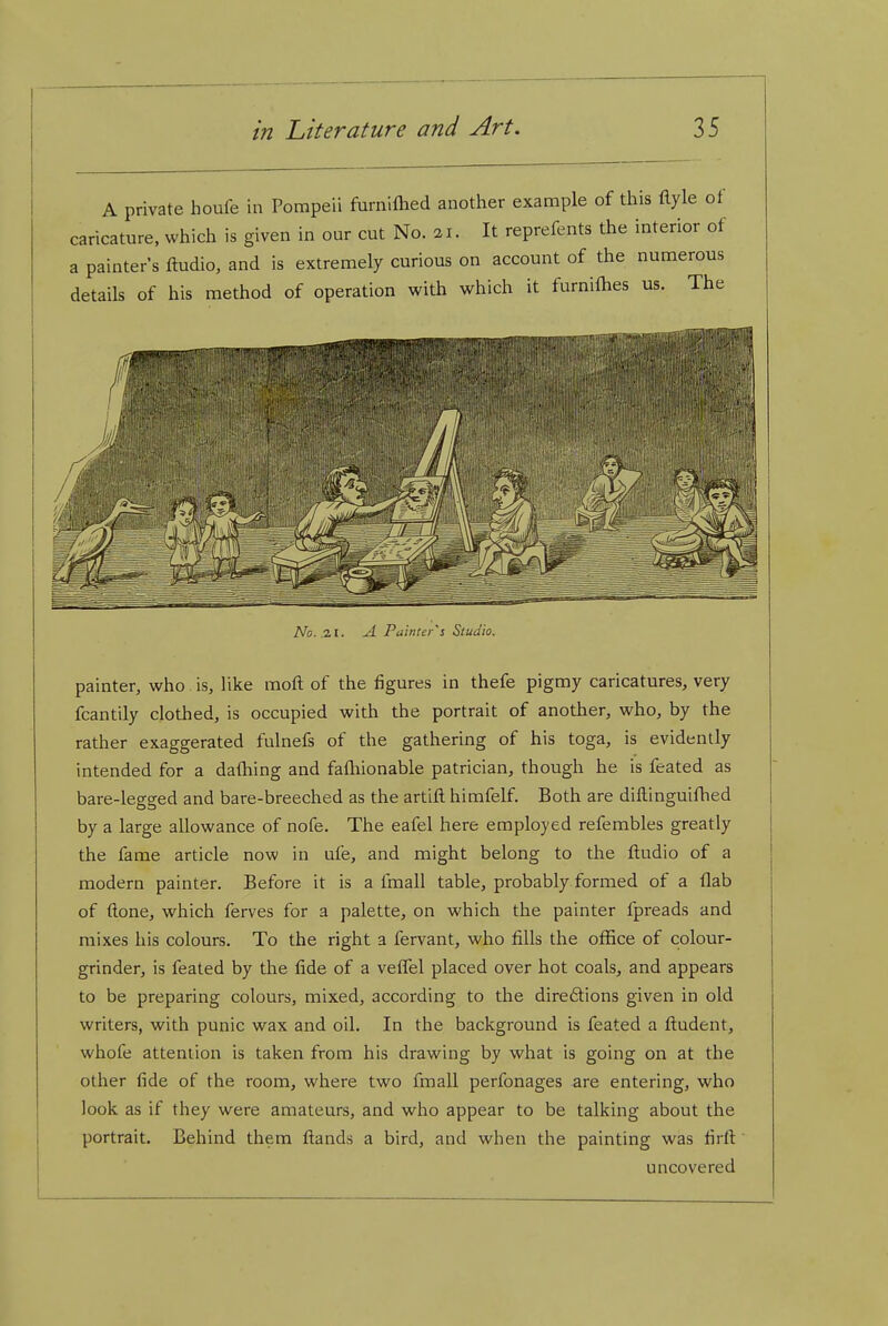 A private houfe in Pompeii furnifhed another example of this ftyle of caricature, which is given in our cut No. 21. It reprefents the interior of a painters ftudio, and is extremely curious on account of the numerous details of his method of operation with which it furnifhes us. The No. .2.1. A. Painter's Studio. painter, who. is, like moft of the figures in thefe pigmy caricatures, very fcantily clothed, is occupied with the portrait of another, who, by the rather exaggerated fulnefs of the gathering of his toga, is evidently intended for a dafhing and fafliionable patrician, though he is feated as bare-legged and bare-breeched as the artift himfelf. Both are diftinguifhed by a large allowance of nofe. The eafel here employed refembles greatly the fame article now in ufe, and might belong to the ftudio of a modern painter. Before it is a fmall table, probably formed of a flab of done, which ferves for a palette, on which the painter fpreads and mixes his colours. To the right a fervant, who fills the oflSce of colour- grinder, is feated by the fide of a veflTel placed over hot coals, and appears to be preparing colours, mixed, according to the direftions given in old writers, with punic wax and oil. In the background is feated a fl:udent, whofe attention is taken from his drawing by what is going on at the other fide of the room, where two fmall perfonages are entering, who look as if they were amateurs, and who appear to be talking about the portrait. Behind them fl;ands a bird, and when the painting was firfi uncovered