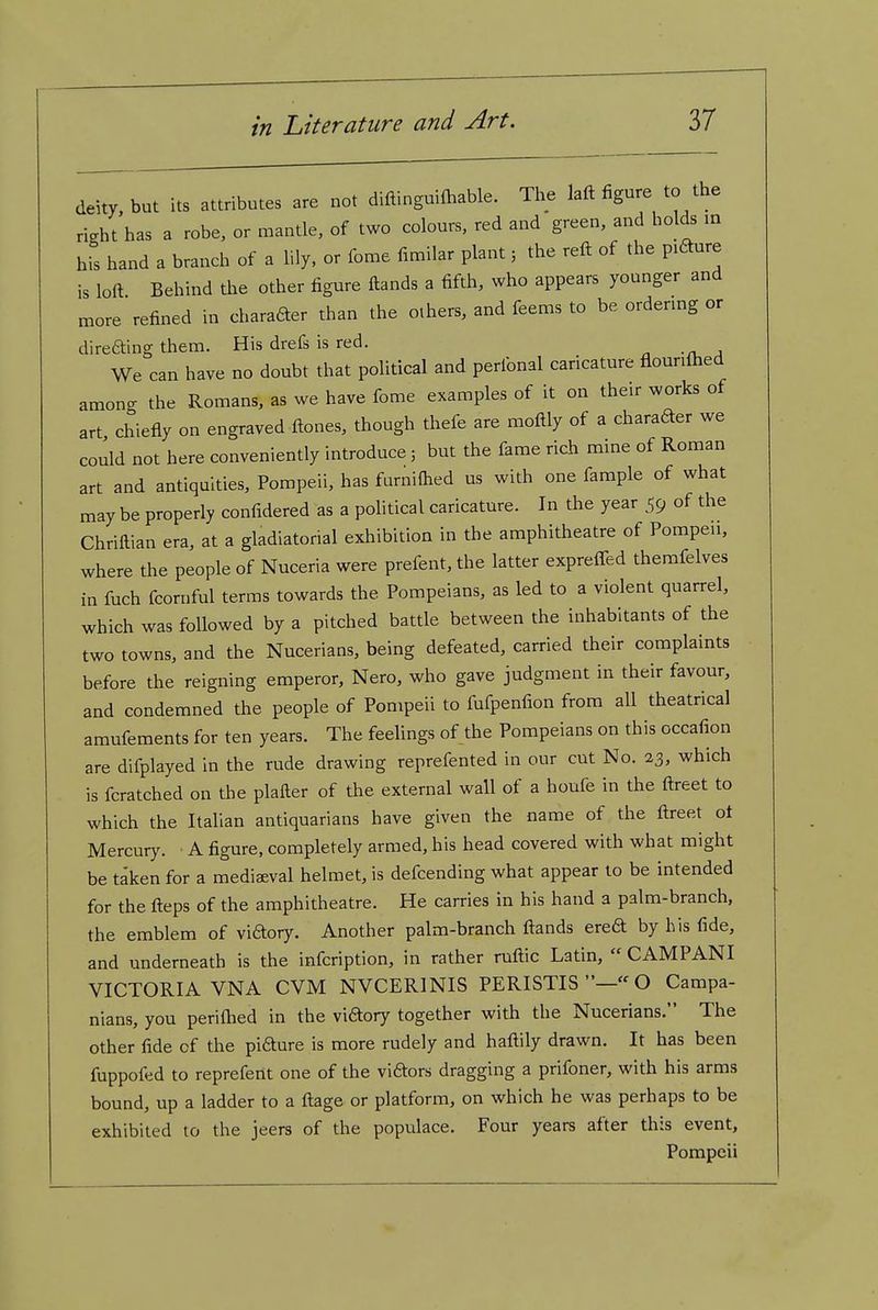deity, but its attributes are not diftinguifhable. The laft figure to the right has a robe, or mantle, of two colours, red and green, and holds in his hand a branch of a hly. or fome fimilar plant 5 the reft of the pifture is loft Behind the other figure ftands a fifth, who appears younger and more refined in charader than the others, and feems to be ordering or direaing them. His drefs is red. We can have no doubt that political and perfonal caricature flounftied among the Romans, as we have fome examples of it on their works of art chiefly on engraved ftones, though thefe are moftly of a charader we could not here conveniently introduce 5 but the fame rich mine of Roman art and antiquities, Pompeii, has furniftied us with one fample of what may be properly confidered as a political caricature. In the year 59 of the Chriftian era, at a gladiatorial exhibition in the amphitheatre of Porapeu, where the people of Nuceria were prefent, the latter expreffed themfelves in fuch fcornful terms towards the Pompeians, as led to a violent quarrel, which was followed by a pitched battle between the inhabitants of the two towns, and the Nucerians, being defeated, carried their complaints before the reigning emperor, Nero, who gave judgment in their favour, and condemned the people of Pompeii to fufpenfion from all theatrical amufements for ten years. The feelings of the Pompeians on this occafion are difplayed in the rude drawing reprefented in our cut No. 23, which is fcratched on the plafter of the external wall of a houfe in the ftreet to which the Italian antiquarians have given the name of the ftreet ot Mercury. A figure, completely armed, his head covered with what might be taken for a mediaeval helmet, is defcending what appear to be intended for the fteps of the amphitheatre. He carries in his hand a palm-branch, the emblem of vidory. Another palm-branch ftands ereft by his fide, and underneath is the infcription, in rather ruftic Latin,  CAMPANI VICTORIA VNA CVM NVCERINIS PERISTIS  O Campa- nians, you periftied in the vidory together with the Nucerians. The other fide of the pifture is more rudely and haftily drawn. It has been fuppofed to repreferit one of the viftors dragging a prifoner, with his arms bound, up a ladder to a ftage or platform, on which he was perhaps to be exhibited to the jeers of the populace. Four years after this event, Pompeii