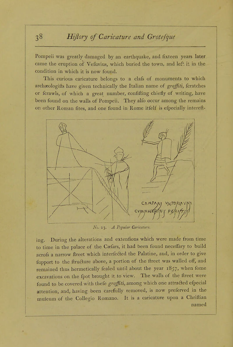 Pompeii was greatly damaged by an earthquake, and fixteen years later came the eruption of Vefuvius, which buried the town, and lef: it in the condition in which it is now found. This curious caricature belongs to a clafs of monuments to which archaeologifts have given technically the Italian name of graffiti, fcratches or fcrawls, of which a great number, confifting chiefly of writing, have been found on the walls of Pompeii. They alfo occur among the remains on other Roman fites, and one found in Rome itfelf is efpecially intereft- No. 23. A. Popular Caricature. ing. During the alterations and extenfions which were made from time to time in the palace of the Caefars, it had been found neceffary to build acrofs a narrow ftreet which interfered the Palatine, and, in order to give fupport to the ftru6ture above, a portion of the ftreet was walled off, and remained thus hermetically fealed until about the year 1857, when fome excavations on the fpot brought it to view. The walls of the ftreet were found to be covered with thefe graffiti, among which one attradted efpecial attention, and, having been carefully removed, is now preferved in the muleum of the CoUegio Romano. It is a caricature upon a Chriftian named