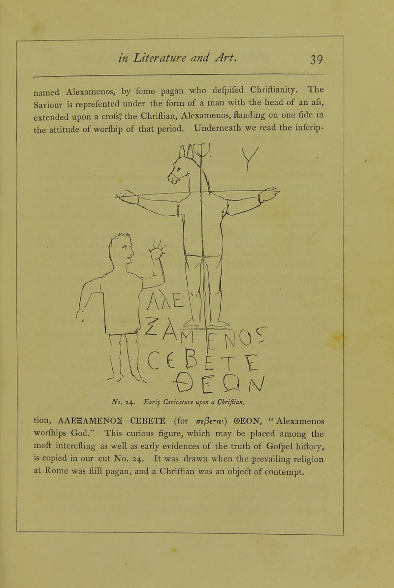 named Alexamenos, by Ibme pagan who defpifed Chriftianity. The Saviour is reprefented under the form of a man with the head of an afs, extended upon a crofs; the Chriftian, Alexamenos, Handing on one fide in the attitude of worfliip of that period. Underneath we read the infcrip- No. Early Caricature upon a Chriftian, tion, AAEHAMENO:S CEBETE (for aefSem-) ©EON,  Alexamenos worfhips God. This curious figure, which may be placed among the moft interefting as well as early evidences of the truth of Gofpel hiftory^ is copied in our cut No. 24. It was drawn when the prevailing religion at Rome was fl;ill pagan, and a Chrifl:ian was an obje61: of contempt.