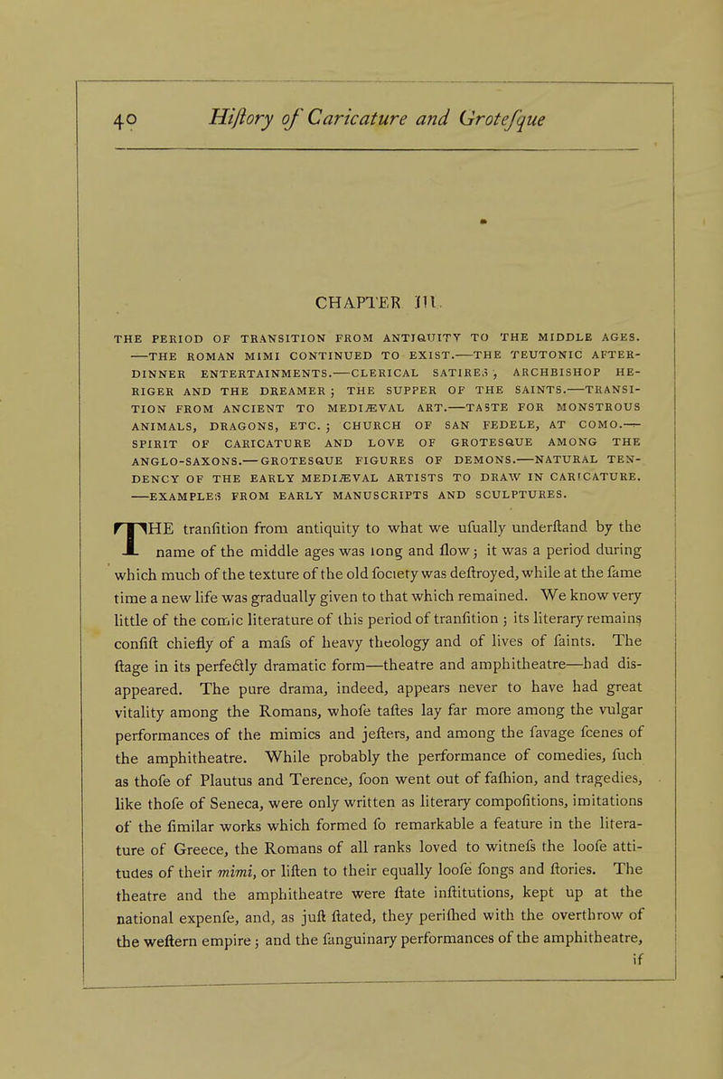 CHAPTER Jll. THE PERIOD OF TRANSITION FROM ANTiaUTTV TO THE MIDDLE AGES. —THE ROMAN MIMI CONTINUED TO EXIST. THE TEUTONIC AFTER- DINNER ENTERTAINMENTS. CLERICAL SATIRE.? , ARCHBISHOP HE- RIGER AND THE DREAMER ; THE SUPPER OF THE SAINTS. TRANSI- TION FROM ANCIENT TO MEDIEVAL ART. TASTE FOR MONSTROUS ANIMALS, DRAGONS, ETC. J CHURCH OF SAN FEDELE, AT COMO.-^ SPIRIT OF CARICATURE AND LOVE OF GROTESftUE AMONG THE ANGLO-SAXONS.— GROTESftUE FIGURES OF DEMONS. NATURAL TEN- DENCY OF THE EARLY MEDIjEVAL ARTISTS TO DRAW IN CARICATURE. EXAMPLES FROM EARLY MANUSCRIPTS AND SCULPTURES. THE tranfition from antiquity to what we ufually underftand by the name of the middle ages was long and flow; it was a period during which much of the texture of the old fociety was deftroyed, while at the fame time a new life was gradually given to that which remained. We know very little of the comic literature of this period of tranfition ; its hterary remains confift chiefly of a mafs of heavy theology and of lives of faints. The ftage in its perfe6lly dramatic form—theatre and amphitheatre—had dis- appeared. The pure drama, indeed, appears never to have had great vitality among the Romans, whofe taftes lay far more among the vulgar performances of the mimics and jefters, and among the favage fcenes of the amphitheatre. While probably the performance of comedies, fuch as thofe of Plautus and Terence, foon went out of fafliion, and tragedies, like thofe of Seneca, were only written as literary compofitions, imitations of the fimilar works which formed fo remarkable a feature in the litera- ture of Greece, the Romans of all ranks loved to witnefs the loofe atti- tudes of their mimi, or liften to their equally loofe fongs and ftories. The theatre and the amphitheatre were ftate inftitutions, kept up at the national expenfe, and, as juft ftated, they periflied with the overthrow of the weftern empire; and the fanguinary performances of the amphitheatre, if