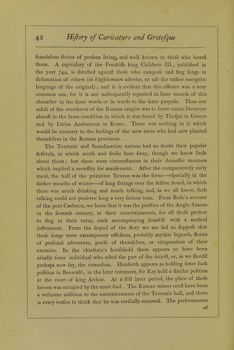 fcandalous ftories of perfons living, and well known to thofe who heard them. A capitulary of the Frankilli king Childeric III., publiftied in the year 744, is direded againft thofe who conipofe and fing fongs in defamation of others {in llafphemiam alierius, to ufe the rather energetic language of the original); and it is evident that this offence was a very common one, for it is not unfrequently repeated in later records of this charafter in the fame words or in words to the fame purpofe. Thus one refult of the overthrow of the Roman empire was to leave comic literature almofl: in the fame condition in which it was found by Thefpis in Greece and by Livius Andronicus in Rome. There was nothing in it which would be contrary to the feelings of the new races who had now planted themfelves in the Roman provinces. The Teutonic and Scandinavian nations had no doubt their popular feftivals, in which mirth and frolic bore fway, though we know little about them 5 but there were circumftances in their domeftic manners which implied a neceffity for amufement. After the comparatively early meal, the hall of the primitive Teuton was the fcene—efpecially in the darker months of winter—of long fittings over the feftive board, in which there was much drinking and much talking, and, as we all know, fuch talking could not preferve long a very ferious tone. From Bede's account of the poet Caedmon, we learn that it was the pra6tice of the Anglo-Saxons In the feventh century, at their entertainments, for all thofe prefent to fing in their turns, each accompanying himfelf with a mufical inftrument. From the fequel of the fl:ory we are led to fuppofe that thefe fongs were extemporary effufions, probably mythic legends, ftories of perfonal adventure, praife of themfelves, or vituperation of their enemies. In the chieftain's houfehold there appears to have been ufually fome individual who aded the part of the fatirift, or, as we fhould perhaps now fay, the comedian. Hunferth appears as holding fome fuch pofition in Beowulf; in the later romances, Sir Kay held a fimilar pofition at the court of king Arthur. At a ftill later period, the place of thefe heroes was occupied by the court fool. The Roman mimus muft have been a welcome addition to the entertainments of the Teutonic hall, and there is every reafon to think that he was cordially received. The performances of