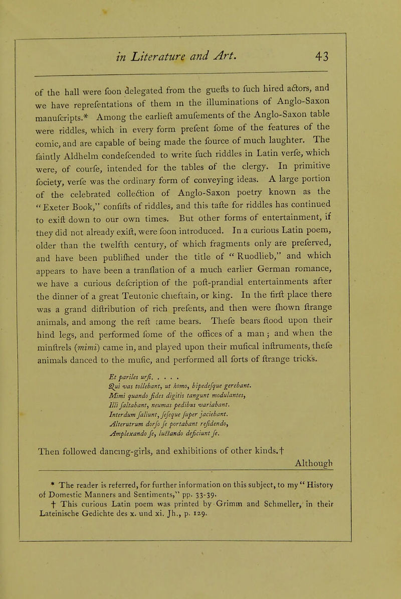 of the hall were foon adegated from the guelts to fuch hired aaors, and we have reprefentations of them m the illuminations of Anglo-Saxon manufcripts * Among the earlieft amufements of the Anglo-Saxon table were riddles, which in every form prefent fome of the features of the comic, and are capable of being made the fource of much laughter. The faintly Aldhelm condefcended to write fuch riddles in Latin verfe, which were, of courfe, intended for the tables of the clergy. In primitive fociety, verfe was the ordinary form of conveying ideas. A large portion of the celebrated colleaion of Anglo-Saxon poetry known as the Exeter Book, confifts of riddles, and this tafte for riddles has continued to exift down to our own times. But other forms of entertainment, if they did not already exift, were foon introduced. In a curious Latin poem, older than the twelfth century, of which fragments only are preferved, and have been pubhlhed under the title of  Ruodlieb, and which appears to have been a tranflation of a much earlier German romance, we have a curious defcription of the poft-prandial entertainments after the dinner of a great Teutonic chieftain, or king. In the firft place there was a grand diftribution of rich prefents, and then were ftiown ftrange animals, and among the reft fame bears. Thefe bears ftood upon their hind legs, and performed fome of the offices of a man; and when the minftrels {mimi) came in, and played upon their mufical inftruments, thefe animals danced to the mufic, and performed all forts of ftrange tricks. Et parties urJi Slut vas tolhbant, ut homo, b'tpedefque gerebant. Mimi quando Jides digtth tangunt modulantes, lUi Jaltabant, neumas pedibus -variahant. Interdum Jaliunt, Jejeque Juper jaciebant. Alterutrum dorJo Je portabant refidendo, Amplexando Je, luSiando dejiciunt Je. Then followed dancmg-girls, and exliibitions of other kinds.f Although * The reader is referred, for further information on this subject, to my History of Domestic Manners and Sentiments, pp. 33-39. f This curious Latin poem was printed by Grimm and Schmeller, in their Lateinische Gedichte des x. und xi. Jh., p. 129.