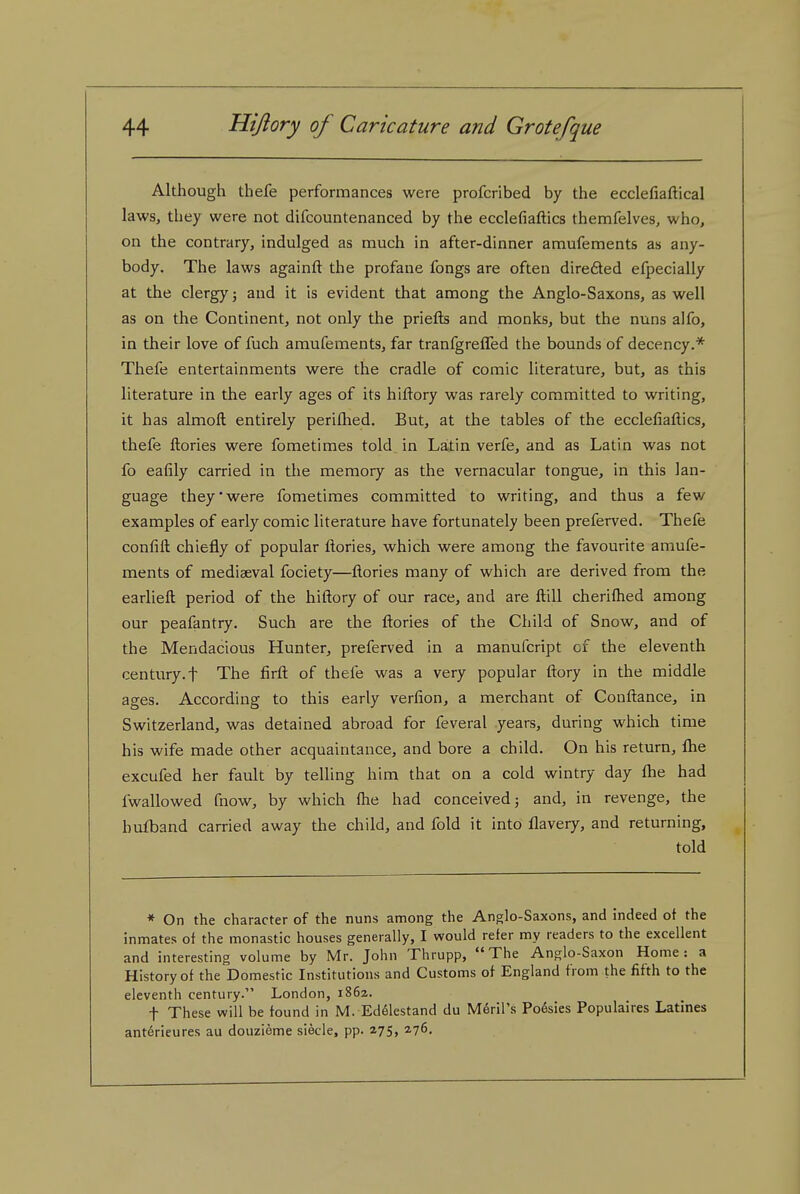 Although thefe performances were profcribed by the ecclefiaftical laws, they were not difcountenanced by the ecclefiaftics themfelves, who, on the contrary, indulged as much in after-dinner amufements as any- body. The laws againft the profane fongs are often direfted efpecially at the clergy j and it is evident that among the Anglo-Saxons, as well as on the Continent, not only the priefls and monks, but the nuns alfo, in their love of fuch amufements, far tranfgreffed tlie bounds of decency.* Thefe entertainments were the cradle of comic literature, but, as this literature in the early ages of its hiftory was rarely committed to writing, it has almoft entirely perifhed. But, at the tables of the ecclefiaflics, thefe ftories were fometimes told in Latin verfe, and as Latin was not fo eafily carried in the memory as the vernacular tongue, in this lan- guage they' were fometimes committed to writing, and thus a fev/ examples of early comic literature have fortunately been preferved. Thefe confifl: chiefly of popular ftories, which were among the favourite amufe- ments of mediaeval fociety—ftories many of which are derived from the earlieft period of the hiftory of our race, and are ftill cheriflied among our peafantry. Such are the ftories of the Child of Snow, and of the Mendacious Hunter, preferved in a manufcript of the eleventh century.t The firft of thefe was a very popular ftory in the middle ages. According to this early verfion, a merchant of Conftance, in Switzerland, was detained abroad for feveral years, during which time his wife made other acquaintance, and bore a child. On his return, flie excufed her fault by telling him that on a cold wintry day flae had fwallowed fnow, by which Ihe had conceived j and, in revenge, the bufband carried away the child, and fold it into flavery, and returning, told * On the character of the nuns among the Anglo-Saxons, and indeed of the inmates of the monastic houses generally, I would refer my readers to the excellent and interesting volume by Mr. John Thrupp, The Anglo-Saxon Home: a History of the Domestic Institutions and Customs of England from the fifth to the eleventh century. London, 1862. t These will be found in M. Ed61estand du Meril's Poesies Populaires Latines anterieures au douzieme siecle, pp. 275, a?^.