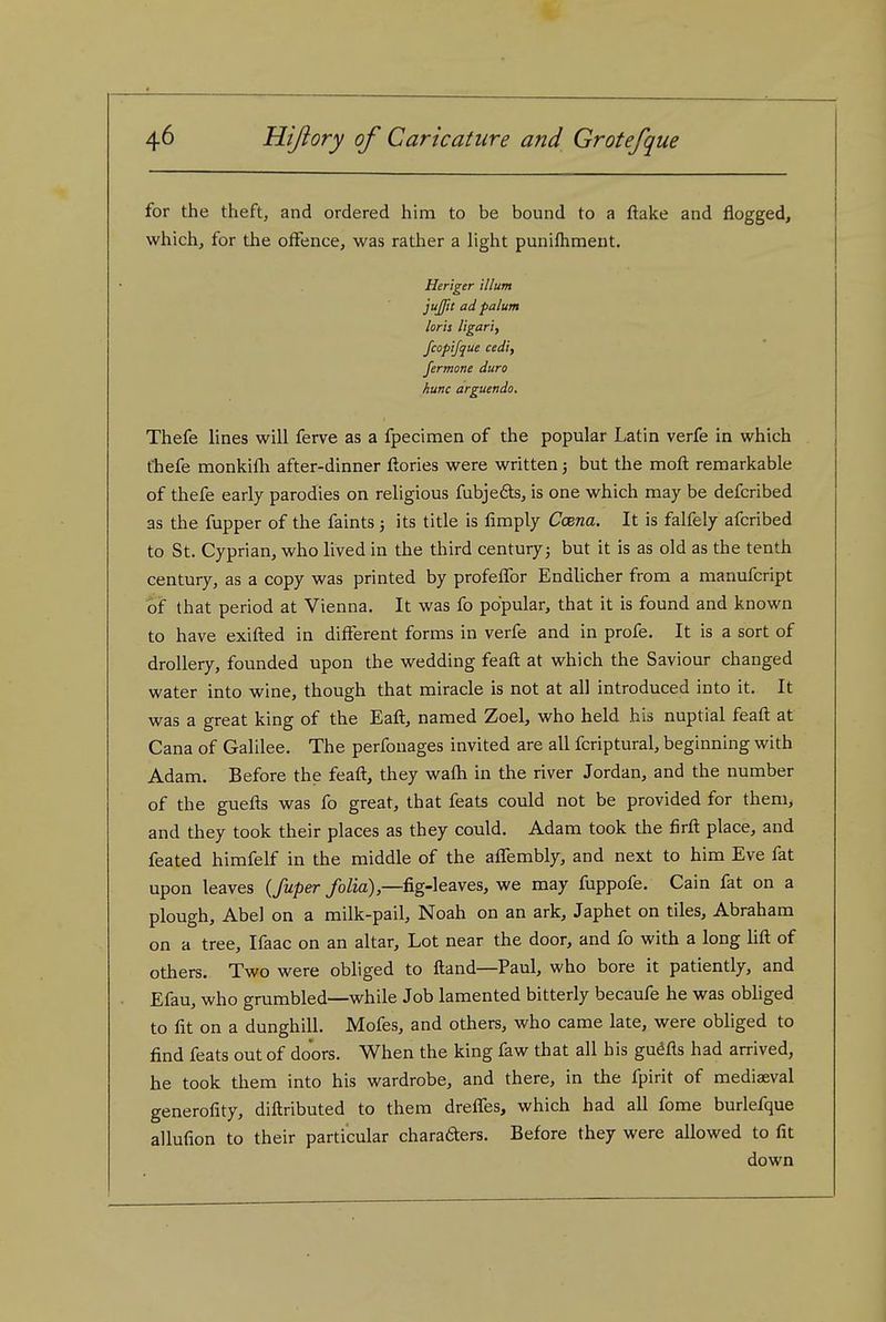 for the theft, and ordered him to be bound to a ftake and flogged, which, for the offence, was rather a hght punilhmeut. Heriger ilium jujjit ad palum loris ligari, fcopijque cedi, fermone duro hunc arguendo. Thefe lines will ferve as a fpecimen of the popular Latin verfe in which fhefe monkifli after-dinner ftories were written; but the moft remarkable of thefe early parodies on religious fubjefts, is one which may be defcribed as the fupper of the faints ; its title is fimply Co&na. It is falfely afcribed to St. Cyprian, who lived in the third centuryj but it is as old as the tenth century, as a copy was printed by profeffor Endlicher from a manufcript of that period at Vienna. It was fo popular, that it is found and known to have exifted in different forms in verfe and in profe. It is a sort of drollery, founded upon the wedding feaft at which the Saviour changed water into wine, though that miracle is not at all introduced into it. It was a great king of the Eaft, named Zoel, who held his nuptial feaft at Cana of Galilee. The perfonages invited are all fcriptural, beginning with Adam. Before the feaft, they wafti in the river Jordan, and the number of the guefts was fo great, that feats could not be provided for them, and they took their places as they could. Adam took the firft place, and feated himfelf in the middle of the affembly, and next to him Eve fat upon leaves {fuper folia),—fig-leaves, we may fuppofe. Cain fat on a plough, Abel on a milk-pail, Noah on an ark, Japhet on tiles, Abraham on a tree, Ifaac on an altar. Lot near the door, and fo with a long lift of others. Two were obliged to ftand—Paul, who bore it patiently, and Efau, who grumbled—while Job lamented bitterly becaufe he was obHged to fit on a dunghill. Mofes, and others, who came late, were obliged to find feats out of doors. When the king faw that all his gu^fls had arrived, he took them into his wardrobe, and there, in the fpirit of mediaeval generofity, diftributed to them dreffes, which had all fome burlefque allufion to their particular charafters. Before they were allowed to fit down