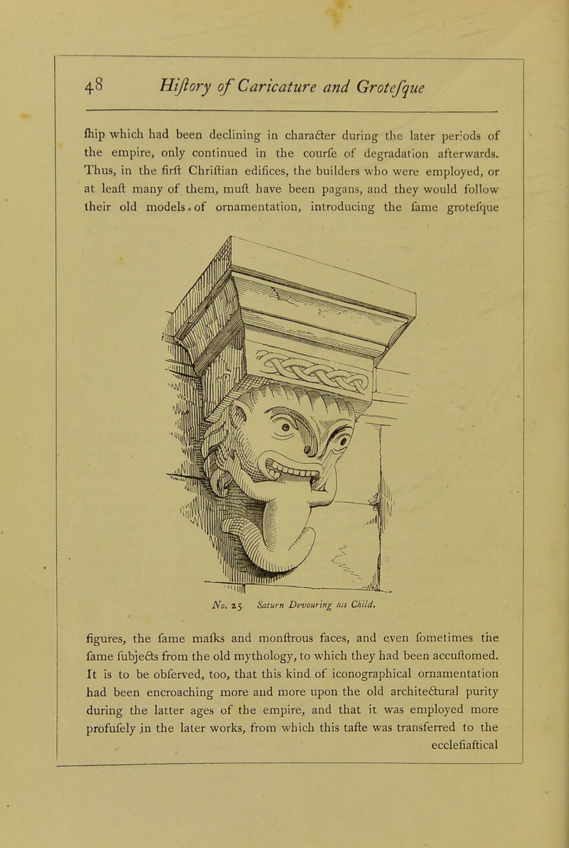 fhip which had been declining in charafter during the later periods of the empire, only continued in the courfe of degradation afterwards. Thus, in the firft Chriftian edifices, the builders who were employed, or at leaft many of them, mufl; have been pagans, and they would follow iheir old models. of ornamentation, Introducing the fame grotefque No. 25. Saturn De-vourlng his Child. figures, the fame mafks and monfl:rous faces, and even fometimes the fame fubje6ts from the old mythology, to which they had been accuftomed. It is to be obferved, too, that this kind of iconographical ornamentation had been encroaching more and more upon the old archite6hiral purity during the latter ages of the empire, and that it was employed more profufely in the later works, from which this tafl:e was transferred to the ecclefiaftical