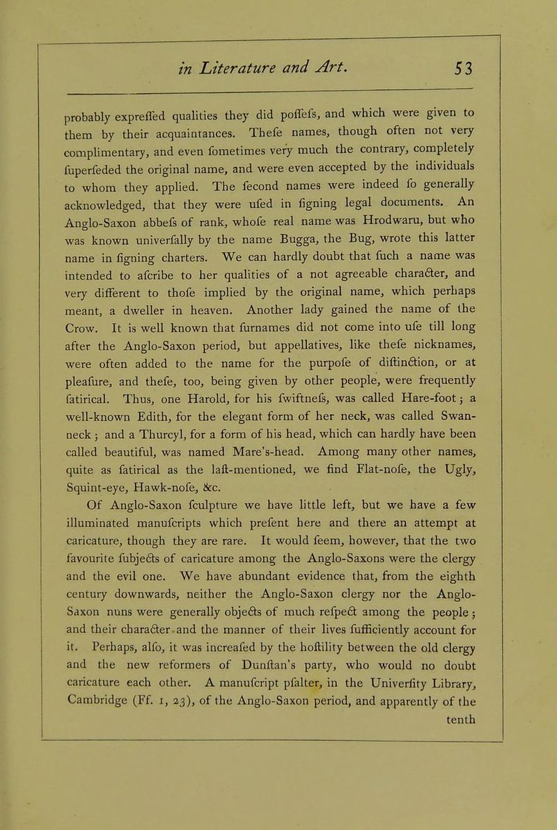 probably expreffed qualities they did poflefs, and which were given to them by their acquaintances. Thefe names, though often not very complimentary, and even fometimes very much the contrary, completely fuperfeded the original name, and were even accepted by the individuals to whom they applied. The fecond names were indeed fo generally acknowledged, that they were ufed in figning legal documents. An Anglo-Saxon abbefs of rank, whofe real name was Hrodwaru, but who was known univerfally by the name Bugga, the Bug, wrote this latter name in ligning charters. We can hardly doubt that fuch a name was intended to afcribe to her qualities of a not agreeable charadter, and very different to thofe implied by the original name, which perhaps meant, a dweller in heaven. Another lady gained the name of the Crow. It is well known that furnames did not come into ufe till long after the Anglo-Saxon period, but appellatives, like thefe nicknames, were often added to the name for the purpofe of diftinftion, or at pleafure, and thefe, too, being given by other people, were frequently fatirical. Thus, one Harold, for his fwiftnefs, was called Hare-foot j a well-known Edith, for the elegant form of her neck, was called Swan- neck ; and a Thurcyl, for a form of his head, which can hardly have been called beautiful, was named Mare's-head. Among many other names, quite as fatirical as the laft-mentioned, we find Flat-nofe, the Ugly, Squint-eye, Hawk-nofe, &c. Of Anglo-Saxon fculpture we have little left, but we have a few illuminated manufcripts which prefent here and there an attempt at caricature, though they are rare. It would feem, however, that the two favourite fubjeds of caricature among the Anglo-Saxons were the clergy and the evil one. We have abundant evidence that, from the eighth century downwards, neither the Anglo-Saxon clergy nor the Anglo- Saxon nuns were generally objefts of much refpe6t among the people; and their charafter-and the manner of their lives fufficiently account for it. Perhaps, alfo, it was increafed by the hoftility between the old clergy and the new reformers of Dunftan's party, who would no doubt caricature each other. A manufcript pfalter, in the Univeriity Library, Cambridge (Ff. i, 23), of the Anglo-Saxon period, and apparently of the tenth