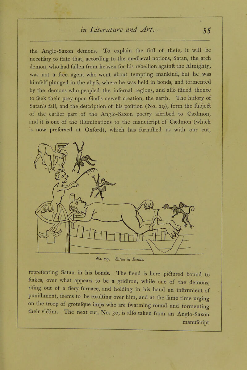 the Anglo-Saxon demons. To explain the firfl. of thefe, it will be neceflary to ftate that, according to the mediaeval notions, Satan, the arch demon, who had fallen from heaven for his rebellion againft the Almighty, was not a free agent who went about tempting mankind, but he was himfelf plunged in the abyfs, where he was held in bonds, and tormented by the demons who peopled the infernal regions, and alfo iflued thence to feek their prey upon God's neweft creation, the earth. The hiftory of Satan's fall, and the defcription of his pofition (No. 29), form the fubje6t of the earlier part of the Anglo-Saxon poetry afcribed to Caedmon, and it is one of the illuminations to the manufcript of Caedmon (which is now preferved at Oxford), which has furniflied us with our cut. No. 29. Satan in Bonds. reprefenting Satan in his bonds. The fiend is here pidured bound to flakes, over what appears to be a gridiron, while one of the demons, rifing out of a fiery furnace, and holding in his hand an inftrument of punifiiment, feems to be exulting over him, and at the fame time urging on the troop of grotefque imps who are fwarming round and tormenting their viaini. The next cut. No. 30, is alfo taken from an Anglo-Saxon manufcript