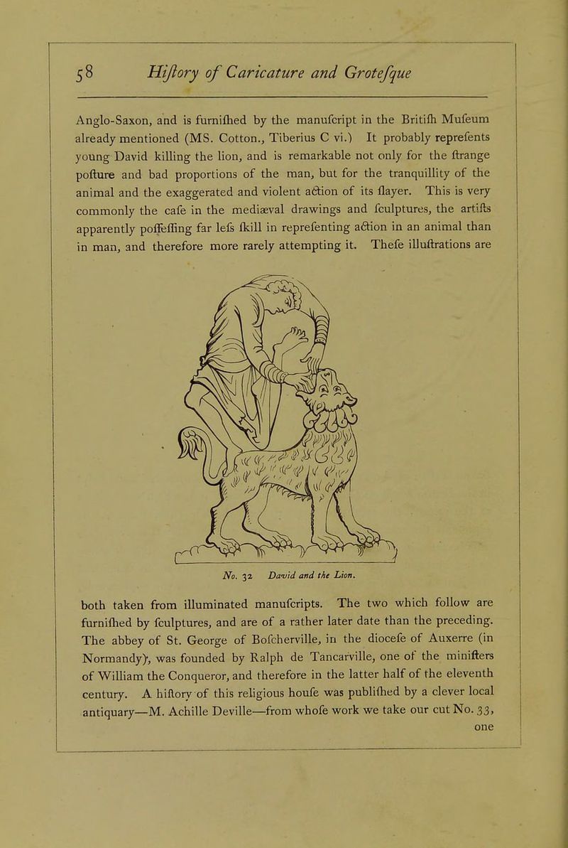 Anglo-Saxon, and is furniftied by the manufcript in the Britifli Mufeum already mentioned (MS. Cotton., Tiberius C vi.) It probably reprefents young David killing the lion, and is remarkable not only for the ftrange pofture and bad proportions of the man, but for the tranquillity of the animal and the exaggerated and violent attion of its flayer. This is very commonly the cafe in the mediaeval drawings and fculptures, the artifts apparently poffefling far lefs flcill in reprefenting aftion in an animal than in man, and therefore more rarely attempting it. Thefe illuftrations are No. 32 David and the Lion. both taken from illuminated manufcripts. The two which follow are furniftied by fculptures, and are of a rather later date than the preceding. The abbey of St. George of Bofcherville, in the diocefe of Auxerre (in Normandy), was founded by Ralph de Tancarville, one of the minifters of William the Conqueror, and therefore in the latter half of the eleventh century. A hiftory of this religious houfe was publiftied by a clever local antiquary—M. Achille Deville—from whofe work we take our cut No. 33, one