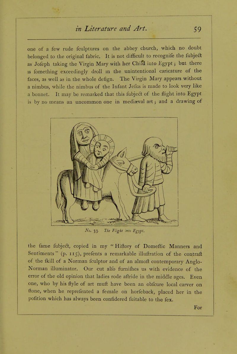 one of a few rude fculptures on the abbey church, which no doubt belonged to the original fabric. It is not difficult to recognife the fubjeft as Jofeph taking the Virgin Mary with her Chil& into Egypt; but there IS fomething exceedingly droll in the unintentional caricature of the faces, as well as in the whole defign. The Virgin Mary appears without a nimbus, while the nimbus of the Infant Jefus is made to look very like a bonnet. It may be remarked that this fubje£t of the flight into Egypt is by no means an uncommon one in mediaeval art; and a drawing of No. 33. T/ie Flight into Egypt. the fame fubjeft, copied in my  Hiftory of Domeftic Manners and Sentiments (p. 115), prefents a remarkable illuftration of the contraft of the fkill of a Norman fculptor and of an almoft contemporary Anglo- Norman illuminator. Our cut alfo furniflies us with evidence of the error of the old opinion that ladies rode aftride in the middle ages. Even one, who by his flyle of art muft have been an obfcure local carver on ftone, when he reprefented a female on horfeback, placed her in the polition which has always been confidered fuitable to the fex. For