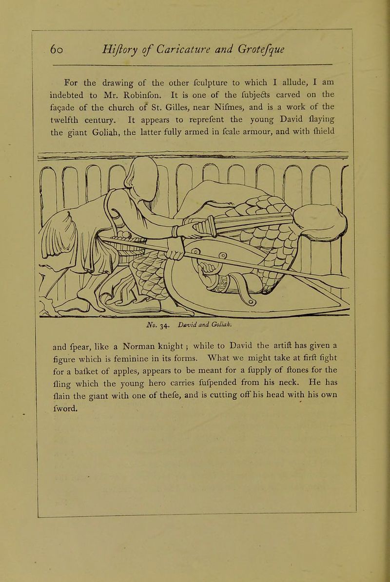 For the drawing of the other fculpture to which I allude, I am indebted to Mr. Robinfon. It is one of the fubjefits carved on the fagade of the church of St. Gilles, near Nifmes, and is a work of the twelfth century. It appears to reprefent the young David flaying the giant Goliah, the latter fully armed in fcale armour, and with ftiield No. 34. Da-vid and Goliah. and fpear, like a Norman knight ; while to David the artift has given a figure which is feminine in its forms. What we might take at firft fight for a balket of apples, appears to be meant for a fupply of ftones for the fling which the young hero carries fufpended from his neck. He has flain the giant with one of thefe, and is cutting off his head with his own fword.