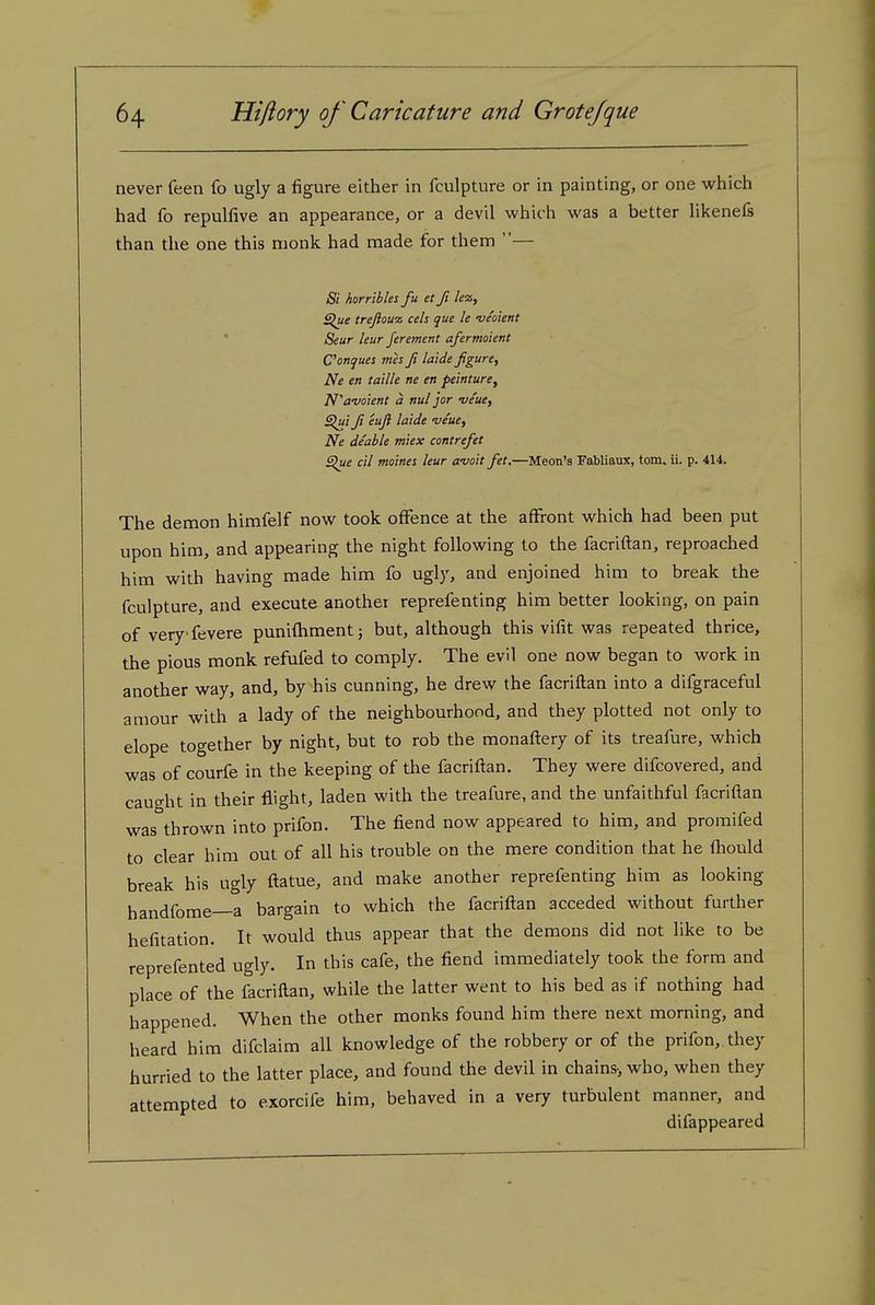 never feen fo ugly a figure either in fculpture or in painting, or one which had fo repulfive an appearance, or a devil which was a better likenels than the one this monk had made for them — Si horribles fu et ft lez. Slue trejiou'z eels que le -veoient Seur leur ferement afermoient C'onques mes fi laide figure, Ne en taille ne en peinture, N^avoient a nul jor veue, Sui fi ^fi ^'^'d^ njeue, Ne deable miex contrefet Slue cil moines leur a'uoit fet,—Meon's Fabliaux, torn. ii. p. 414. The demon himfelf now took offence at the affront which had been put upon him, and appearing the night following to the facriflan, reproached him with having made him fo ugly, and enjoined him to break the fculpture, and execute another reprefenting him better looking, on pain of very fevere punifhmentj but, although this vifit was repeated thrice, the pious monk refufed to comply. The evil one now began to work in another way, and, by his cunning, he drew the facriftan into a difgraceful amour with a lady of the neighbourhood, and they plotted not only to elope together by night, but to rob the monaflery of its treafure, which was of courfe in the keeping of the facriftan. They were difcovered, and caught in their flight, laden with the treafure, and the unfaithful facriftan was thrown into prifon. The fiend now appeared to him, and promifed to clear him out of all his trouble on the mere condition that he fhould break his ugly ftatue, and make another reprefenting him as looking handfome—a bargain to which the facriftan acceded without further hefitation. It would thus appear that the demoiis did not like to be reprefented ugly. In this cafe, the fiend immediately took the form and place of the facriftan, while the latter went to his bed as if nothing had happened. When the other monks found him there next morning, and heard him difclaim all knowledge of the robbery or of the prifon, they hurried to the latter place, and found the devil in chains-, who, when they attempted to exorcife him, behaved in a very turbulent manner, and difappeared
