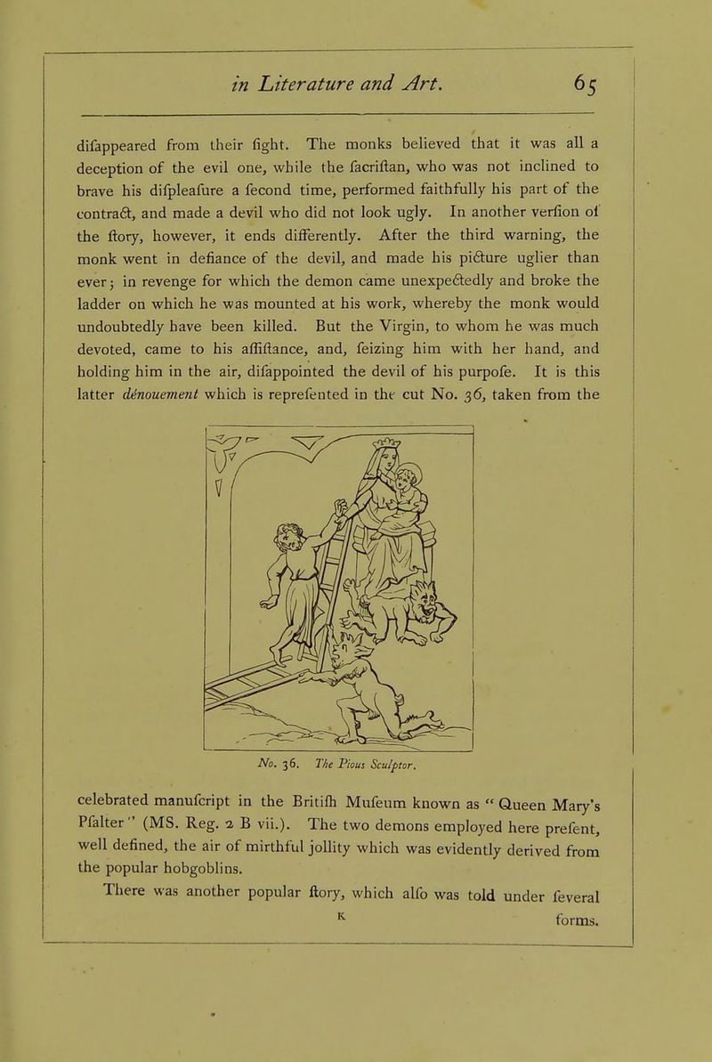 difappeared from their fight. The monks believed that it was all a deception of the evil one, while the facriftan, who was not inclined to brave his difpleafure a fecond time, performed faithfully his part of the contra6t, and made a devil who did not look ugly. In another verfion of the ftory, however, it ends differently. After the third warning, the monk went in defiance of the devil, and made his pifture uglier than ever 5 in revenge for which the demon came unexpeftedly and broke the ladder on which he was mounted at his work, whereby the monk would undoubtedly have been killed. But the Virgin, to whom he was much devoted, came to his afliftance, and, feizing him with her hand, and holding him in the air, difappointed the devil of his purpofe. It is this latter denouement which is reprefented in the cut No. 36, taken from the No. 36. The Pious Sculptor. celebrated manufcript in the Britifh Mufeum known as  Queen Mary's Pfalter (MS. Reg. 2 B vii.). The two demons employed here prefent, well defined, the air of mirthful jollity which was evidently derived from the popular hobgoblins. There was another popular ftory, which alfo was told under feveral ^ forms.