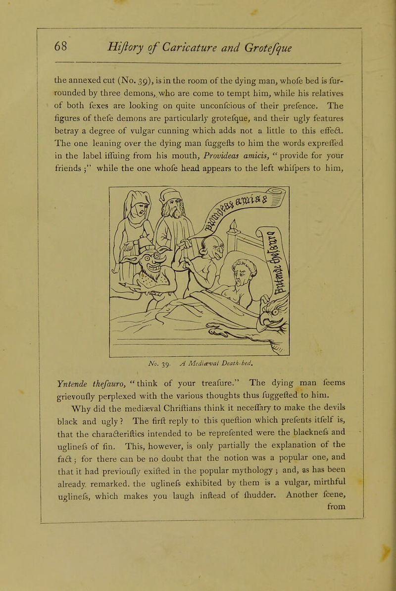the annexed cut (No. 39), is in ttie room of the dying man, whofe bed is fur- rounded by three demons, who are come to tempt him, while his relatives of both fexes are looking on quite unconfcious of their prefence. The figures of thefe demons are particularly grotefque, and their ugly features betray a degree of vulgar cunning which adds not a little to this efFe£l. The one leaning over the dying man fuggefts to hirn the words exprelTed in the label iffuing from his mouth, Provideas amicis,  provide for your friends while the one whofe head appears to the left whifpers to him. No. 39. Media-val Death-bed, Yntende thefauro, think of your treafure. The dying man feems grievoufly perplexed with the various thoughts thus fuggefted to him. Why did the mediaeval Chriftians think it neceffary to make the devils black and ugly ? The firft reply to this queftion which prefents itfelf is, that the charadteriftics intended to be reprefented were the blacknefs and uglinefs of fin. This, however, is only partially the explanation of the faft; for there can be no doubt that the notion was a popular one, and that it had previoufly exifl:ed in the popular mythology ; and, as has been already remarked, the uglinefs exhibited by them is a vulgar, mirthful uglinefs, which makes you laugh inftead of fliudder. Another fcene, from