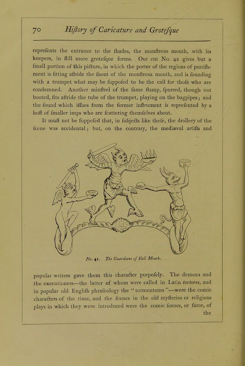 reprefents the entrance to the fliades, the monftrous mouth, with its keepers, in ftill more grotefque forms. Our cut No, 42 gives but a fmall portion of this pifture, in which the porter of the regions of punifli- ment is fitting aftride the fnout of the monftrous mouth, and is founding with a trumpet what may be fuppofed to be the call for thofe who are condemned. Another minftrel of the fame fl:amp, fpurred, though not booted, fits aftride the tube of the trumpet, playing on the bagpipes; and the found which iffues from the former inftrument is reprefented by a hoft of fmaller imps who are fcattering themfelves about. It muft not be fuppofed that, in fubjefts like thefe, the drollery of the fcene was accidental; but, on the contrary, the mediaeval artifls and No. 41. The Guardians of Hell Mouth. popular writers gave them this charafter purpofely. The demons and the executioners—the latter of whom were called in Latin tortores, and in popular old Englilh phrafeology the  tormentours —were the comic charafters of the tim.e, and the fcenes in the old myfteries or religious plays in which they were introduced were the comic I'cenes, or farce, of