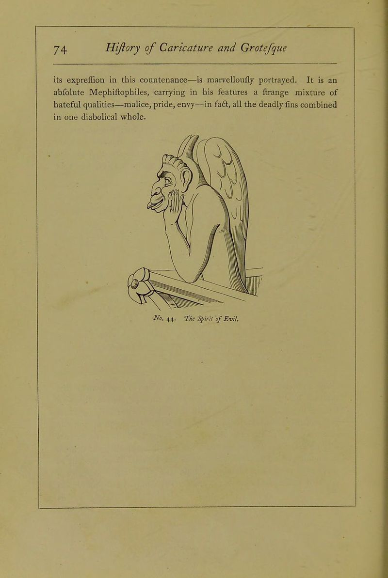 its expreffion in this countenance—is marvelloufly portrayed. It is an abfolute Mephiftophiles, carrying in his features a ftrange mixture of hateful qualities—malice, pride, envy—in faft, all the deadly fins combined in one diabolical whole. No, 44. The Spirit of E-vil.