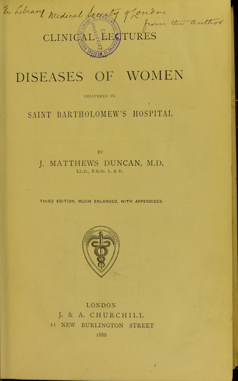 t cjn^i ^^^^ Ja(^ fi^^- ^^^^^^ (jbiz^tu^jfj^^::^ CLINICaL|EES)TURES DISEASES OF WOMEN DELIVERED IN SAINT BARTHOLOMEW'S HOSPITAL BY J. MATTHEWS DUNCAN, M.D. LL.D., F.R.Ss. L. & E. THIRD EDITION, MUCH ENLARGED, WITH APPENDICES LONDON J. & A. CHURCHILL II NEW BURLINGTON STREET 1886