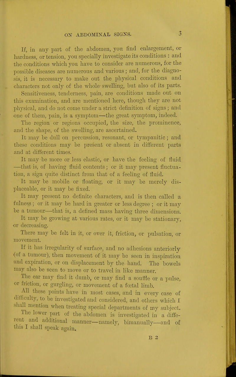 If, ill any part of the alDclomen, you find enlargement, or hardness, or tension, you specially iuvestigate its conditions : and tlie conditions which you have to consider are numerous, for the possible diseases are numerous and various ; and, for the diagno- sis, it is necessary to make out the physical conditions and characters not only of the whole' swelling, but also of its parts. Sensitiveness, tenderness, pain, are conditions made out on this examination, and are mentioned here, though they are not physical, and do not come under a strict definition of signs; and one of them, pain, is a symptom—the great symptom, indeed. The region or regions occupied, the size, the prominence, and the shape, of the swelling, are ascertained. It may be dull on percussion, resonant, or tympanitic; and these conditions may be present or absent in different parts and at different times. It may be more or less elastic, or have the feeling of fluid —that is, of having fluid contents; or it may present fluctua- tion, a sign quite distinct from that of a feeling of fluid. It may be mobile or floating, or it may be merely dis- placeable, or it may be fixed. It may present no definite characters, and is then called a fulness ; or it may be hard in greater or less degree ; or it may be a tumour—that is, a defined mass having three dimensions. It may be growing at various rates, or it may be stationary, or decreasiag. There may be felt in it, or over it, friction, or pulsation, or movement. If it has irregularity of surface, and no adhesions anteriorly (of a tumour), then movement of it may be seen in inspiration and expiration, or on displacement by the hand. The bowels may also be seen to move or to travel in like manner. The ear may find it dumb, or may find a soutfle or a pulse, or friction, or gurgling, or movement of a fretal limb. _ All these points have in most cases, and in every case of difficulty, to be investigated and considered, and others which I shall mention when treating special departments of my subject. The lower part of the abdomen is investigated in a diffe- rent and additional manner—namely, bimanually—and of this I shall speak again, B 2