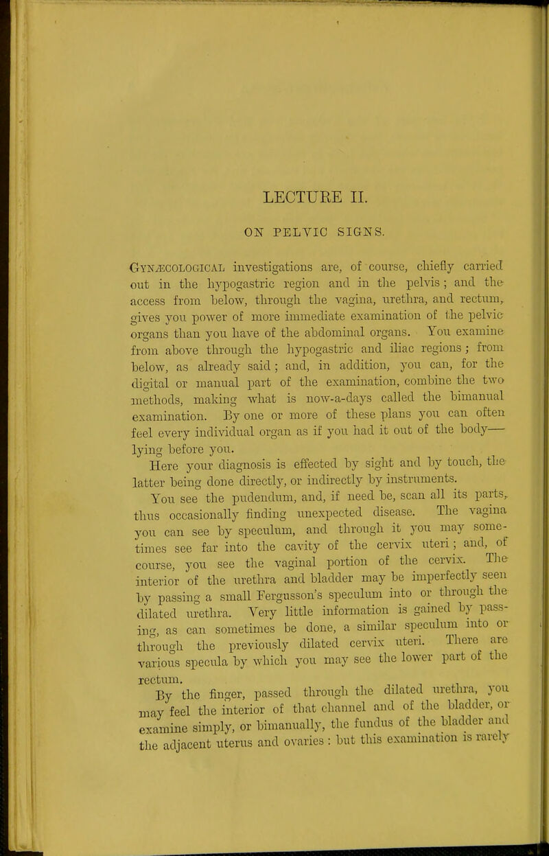 t LECTURE II. ON PELYIC SIGNS. Gynaecological investigations are, of course, cliiefiy caniecT out in the hyiDogastric region and in tlie pelvis ; and the- access from below, through the vagina, urethra, and rectum, gives you power of more immediate examination of the pelvic organs than you have of the abdominal organs. You examine from above through the hypogastric and iliac regions; from below, as already said; and, in addition, you can, for the digital or manual part of the examination, combine the two methods, making what is now-a-days called the bimanual examination. By one or more of these plans you can often feel every individual organ as if you had it out of the body— lying before you. Here your diagnosis is effected by sight and by touch, the latter being done directly, or indirectly by instruments. You see the pudendum, and, if need be, scan all its parts^ thus occasionally finding unexpected disease. The vagina you can see by speculum, and through it you may some- times see far into the cavity of the cervix uteri; and, of course, you see the vaginal portion of the cervix. Tlie interior of the urethra and bladder may be imperfectly seen by passing a small Tergusson's speculum into or through the dilated urethra. Very little information is gained by pass- ing, as can sometimes be done, a similar spcculmn mto or through the previously dilated cerA'ix uteri. There are various specula by which you may see the lower part of the rectiun. By the finger, passed through the dilated urethra, you may feel the interior of that channel and of the bladder, or examine simply, or bimanually, the fundus of the bladder and the adjacent uterus and ovaries : but this examniation is rarely