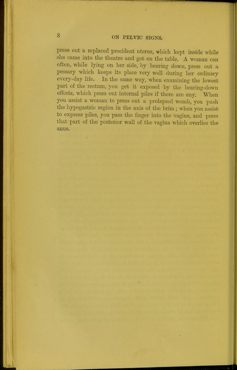 ON PELVIC SIGNS. press out a replaced procideut uterus, which kept inside while she came into the theatre and got on the table. A woman can often, while lying on her side, by bearing down, press out a pessary which keeps its place very well during her ordinary every-day life. In the same way, when examining the lowest part of the rectum, you get it exposed by the bearing-down efforts, which press out internal piles if there are any. When you assist a woman to press out a prolapsed womb, you push the hypogastric region in the axis of the brim; when you assist to express piles, you pass the finger into the vagina, and press that part of the posterior wall of the vagina wliich overlies the anus.