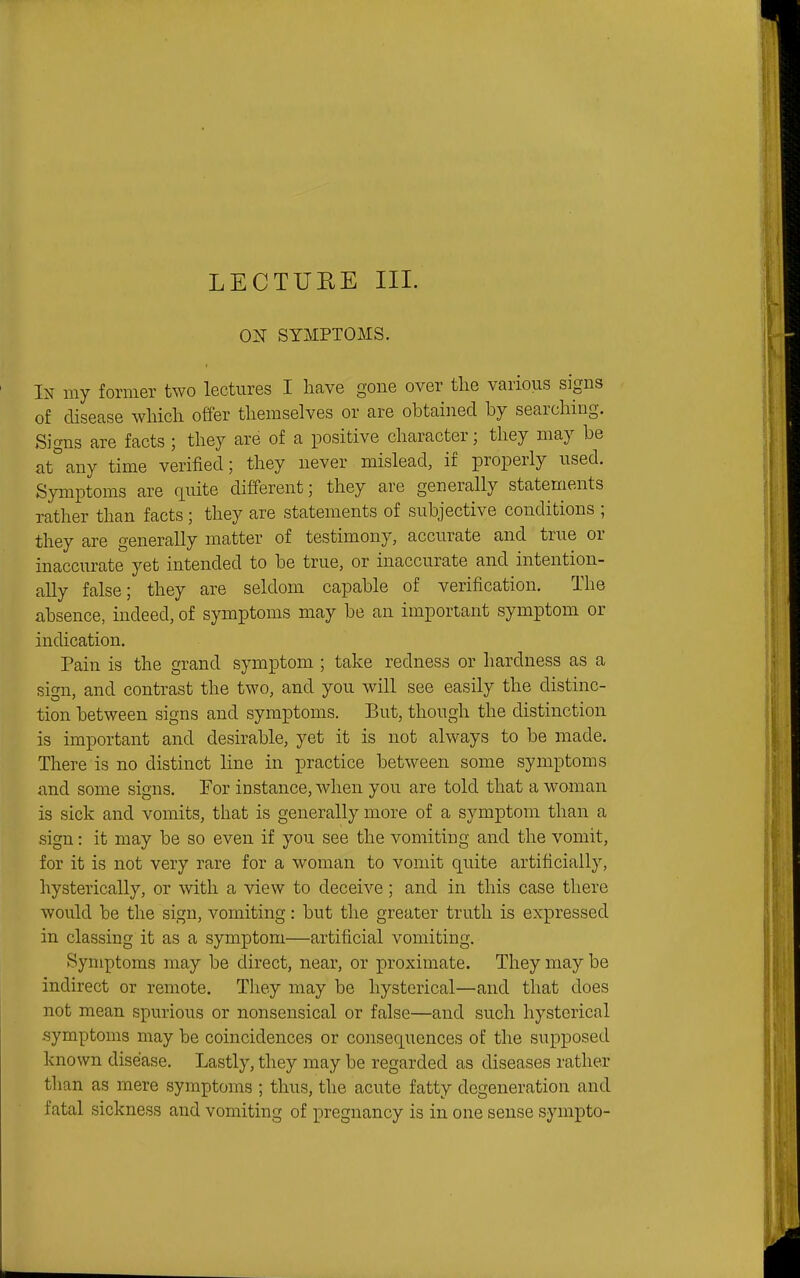 LECTURE III. ON SYMPTOMS. In my former two lectures I have gone over the various signs of disease which offer themselves or are obtained by searching. Signs are facts ; they are of a positive character; they may be at°any time verified; they never mislead, if properly used. Symptoms are quite different; they are generally statements rather than facts; they are statements of subjective conditions ; they are generally matter of testimony, accurate and true or inaccurate yet intended to be true, or inaccurate and intention- ally false; they are seldom capable of verification. The absence, indeed, of symptoms may be an important symptom or indication. Pain is the grand symptom ; take redness or hardness as a sign, and contrast the two, and you will see easily the distinc- tion between signs and symptoms. But, though the distinction is important and desirable, yet it is not always to be made. There is no distinct line in practice between some symptoms and some signs. For instance, when you are told that a woman is sick and vomits, that is generally more of a symptom than a sign: it may be so even if you see the vomiting and the vomit, for it is not very rare for a woman to vomit quite artificially, hysterically, or with a view to deceive; and in this case there would be the sign, vomiting: but the greater truth is expressed in classing it as a symptom—artificial vomiting. Symptoms may be direct, near, or proximate. They may be indirect or remote. Tliey may be hysterical—and that does not mean spurious or nonsensical or false—and such hysterical symptoms may be coincidences or consequences of the supposed known disease. Lastly, they may be regarded as diseases rather than as mere symptoms ; thus, the acute fatty degeneration and fatal sickness and vomiting of pregnancy is in one sense sympto-