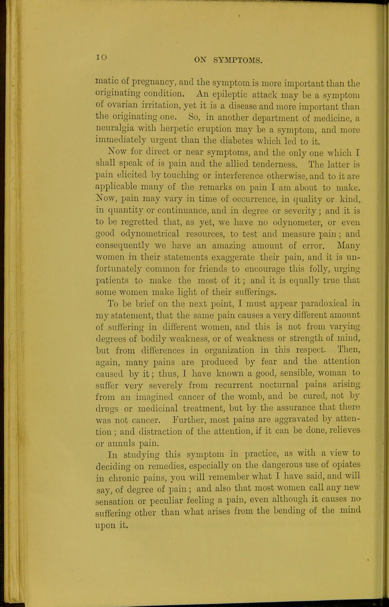matic of pregnancy, and the symptom is more important than the originating condition. An epileptic attack may be a symptom of ovarian irritation, yet it is a disease and more important than tlie originating one. So, in another department of medicine, a neuralgia with herpetic eruption may be a symptom, and more immediately urgent than the diabetes which led to it. Now for direct or near symptoms, and the only one which I shall speak of is pain and the allied tenderness. The latter is pain elicited by touching or interference otherwise, and to it are applicable many of the remarks on pain I am about to make. Now, pain may vary in time of occurrence, in quality or kind, in qiiantity or continuance, and in degree or severity; and it is to be regretted that, as yet, we have no odynometer, or even good odynometrical resources, to test and measure pain; and consequently we have an amazing amount of error. Many women in their statements exaggerate their pain, and it is un- fortunately common for friends to encourage this folly, urging patients to make the most of it; and it is equally true that some women make lidit of their sufferings. To be brief on the next point, I must appear paradoxical in my statement, that the same pain causes a very different amount of suffering in different women, and this is not from varying degrees of bodily weakness, or of weakness or strength of mind, but from differences in organization in this respect. Then, again, many pains are produced by fear and the attention caused by it; thus, I have known a good, sensible, woman to suffer very severely from recurrent nocturnal pains arising from an imagined cancer of the womb, and be cured, not by drugs or medicinal treatment, but by the assurance that there was not cancer. Further, most pains are aggravated by atten- tion ; and distraction of the attention, if it can be done, relieves or annuls pain. In studying this symptom in practice, as with a view to deciding on remedies, especially on the dangerous use of opiates in chronic pains, you will remember what I have said, and will say, of degree of pain; and also that most women call any new sensation or peculiar feeling a pain, even although it causes no suffering other than what arises from the bending of the mind iipon it.