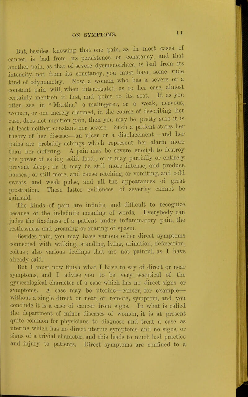 But, besides knowing that one pain, as in most cases of cancer, is bad from its persistence or constancy, and that another pain, as that of severe dysmenorrhea, is bad from its intensity, not from its constancy, yon must have some rude land of odynometry. Now, a woman who has a severe or a constant pain will, when interrogated as to her case, almost certainly mention it first, and point to its seat. If, as you often see in Martha, a malingerer, or a weak, nervous, Avoman, or one merely alarmed, in the course of describing her case, does not mention pain, then you may be pretty sure it is at least neither constant nor severe. Such a patient states her theory of her disease—an ulcer or a displacement—and her pains are probably achings, which represent her alarm more than her suffering. A pain may be severe enough to destroy the power of eating solid food; or it may partially or entirely prevent sleep ; or it may be still more intense, and produce nausea; or still more, and cause retching, or vomiting, and cold sweats, and weak pulse, and all the appearances of great prostration. These latter evidences of severity cannot be gainsaid. The kinds of pain are infinite, and difficult to recognize because of the indefinite meaning of words. Everybody can judge the fixedness of a patient under inflammatory pain, the restlessness and groaning or roaring of spasm. Besides pain, you may have various other direct symptoms connected with walking, standing, lying, urination, defnecation, coitus; also various feelings that are not painful, as I have already said. But I must now finish what I have to say of direct or near symptoms, and I advise you to be very sceptical of the gyntecological character of a case which has no direct signs or symptoms. A case may be uterine—cancer, for example— without a single direct or near, or remote^ symptom, and you conclude it is a case of cancer from signs. In what is called the department of minor diseases of women, it is at present quite common for physicians to diagnose and treat a case as uterine which has no direct uterine symptoms and no signs, or signs of a trivial character, and this leads to much bad practice and injury to patients. Direct symptoms are confined to a