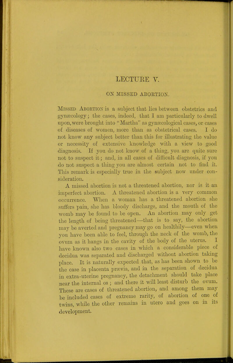 ON MISSED ABOETION. Missed Aboetiox is a subject that lies between obstetrics and gynaecology; the cases, indeed, that I am particularly to dwell upon, were brought into Martha as gyntecological cases^ or cases of diseases of women, more than as obstetrical cases. I do not know any subject better than this for illustrating the value or necessity of extensive knowledge with a view to good diagnosis. If you do not know of a thing, you are quite sure not to suspect it; and, in all cases of difficult diagnosis, if you do not suspect a thing you are almost certain not to find it. This remark is especially true in the subject now vrnder con- sideration. A missed abortion is not a threatened abortion, nor is it an imperfect abortion. A threatened abortion is a very common occurrence. When a woman has a threatened abortion she suffers pain, she has bloody discharge, and the mouth of the womb may be found to be open. An abortion may only get the length of being threatened—that is to say, the abortion may be averted and pregnancy may go on healthily—even when you have been able to feel, through the neck of the womb, the ovum as it hangs in the cavity of the body of the uterus. I have known also two cases in which a considerable piece of decidua was separated and discharged without abortion taking place. It is naturally expected that, as has been shown to be the case in placenta prsevia, and in the separation of decidua in extra-uterine pregnancy, the detachment should take place near the internal os ; and there it will least distm-b the ovum. These are cases of threatened abortion, and among them may be included cases of extreme rarity, of abortion of one of twins, while the other remains in utero and goes on in its development.