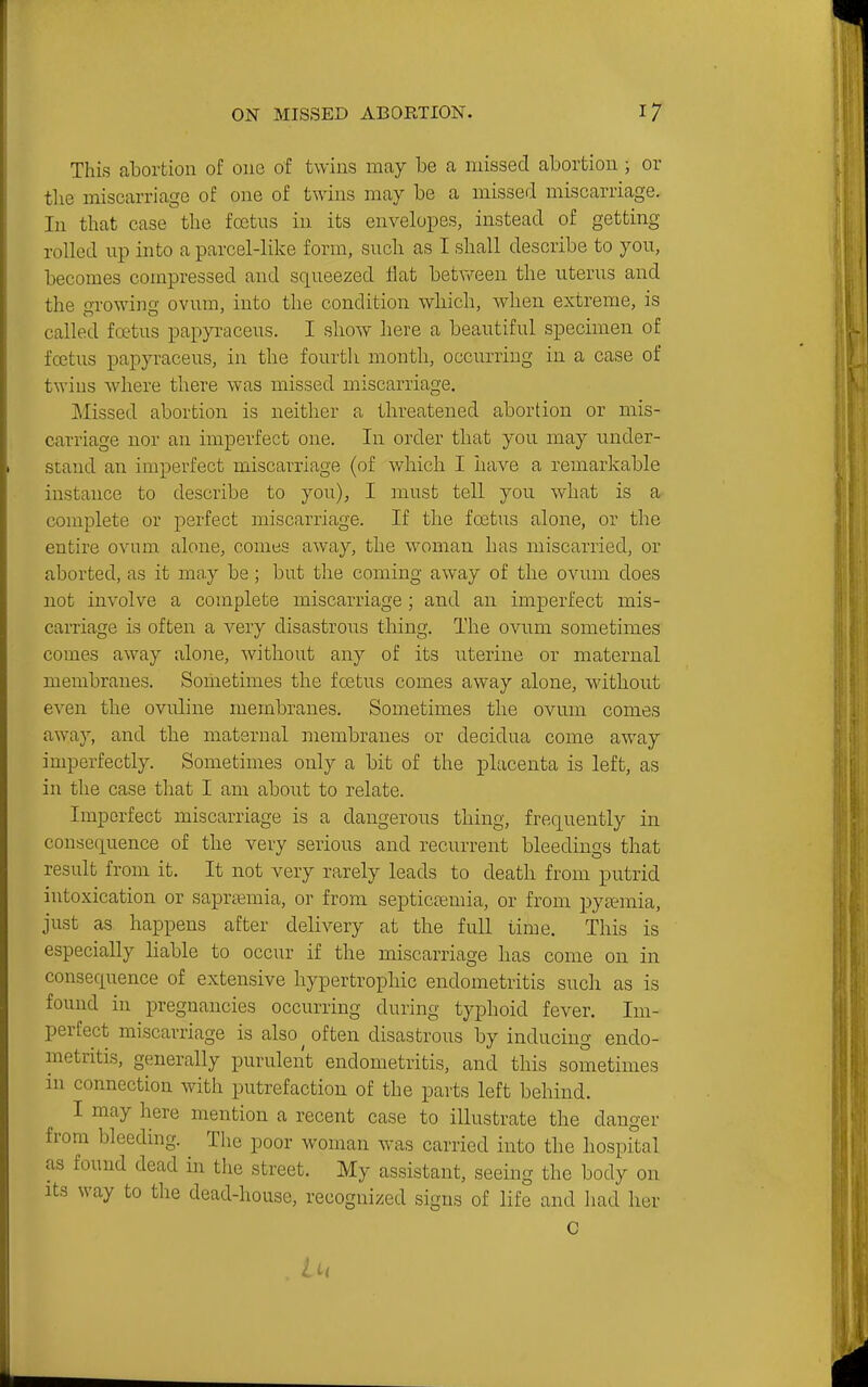 This abortion of one of twins may be a missed abortion; or the miscarriage of one of twins may be a missed miscarriage. In that case the foetus in its envelopes, instead of getting rolled up into a parcel-like form, such as I shall describe to you, becomes compressed and squeezed flat between the uterus and the growing ovum, into the condition which, when extreme, is called foetus papyraceus. I show here a beautiful specimen of foetus papyraceus, in the fourth month, occurring in a case of twius where there was missed miscarriage. Missed abortion is neither a threatened abortion or mis- carriage nor an imperfect one. In order that you may under- stand an imperfect miscarriage (of which I have a remarkable instance to describe to you), I must tell you what is a complete or j^erfect miscarriage. If the foetus alone, or the entire ovum, alone, comes away, the woman has miscarried, or aborted, as it may be; but the coming away of the ovum does not involve a complete miscarriage; and an imperfect mis- carriage is often a very disastrous thing. The ovum sometimes comes away alone, without any of its uterine or maternal membranes. Sometimes the foetus comes away alone, without even the ovuline membranes. Sometimes the ovum comes away, and the maternal membranes or decidua come away imperfectly. Sometimes only a bit of the placenta is left, as in the case that I am about to relate. Imperfect miscarriage is a dangerous thing, frequently in consequence of the very serious and recurrent bleedings that result from it. It not very rarely leads to death from putrid intoxication or saprremia, or from septicsemia, or from pyaemia, just as happens after delivery at the full time. This is especially liable to occur if the miscarriage has come on in consequence of extensive hypertrophic endometritis such as is found in pregnancies occurring during typhoid fever. Im- perfect miscarriage is also ^ often disastrous by inducing endo- metritis, generally purulent endometritis, and this sometimes in connection with putrefaction of the parts left behind. I may here mention a recent case to illustrate the danger from bleeding. The poor woman was carried into the hospital as found dead in the street. My assistant, seeing the body on Its way to the dead-house, recognized signs of life and had her C