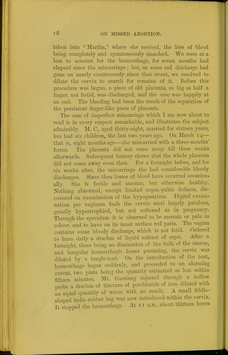 taken into Martlia, wliere she revived, the loss of blood being completely and spontaneously stanched. We were at a loss to account for the haimonliage, for seven months had elapsed since the miscarriage ; but, as some red discharge had gone on nearly continuously since that event, we resolved to dilate the cervix to search for remains of it. Before this procedure was begun, a piece of old placenta, as big as half a finger, not fcetid, was discharged, and the case was happily at an end. The bleeding had been the result of the separation of the persistent finger-like piece of placenta. The case of imperfect miscarriage which I am now about to read is in every respect remarkable, and illustrates the subject admirably. M. C, aged thirty-eight, married for sixteen years, has had six children, the last two years ago. On March 14— that is, eight months ago—she miscarried with a three-months' foetus. The iDlacenla did not come away till three weeks afterwards. Subsequent history shows that the whole placenta did not come away even then. For a fortnight before, and for six weeks after, the miscarriage she had considerable bloody discharges. Since then losses of blood have occurred occasion- ally. She is feeble and anjemic, but otherwise healthy. Nothing abnormal, except limited supra-pubic dulness, dis- covered on examination of the hypogastrium. Digital exami- nation per vaginam finds the cervix uteri largely patulous, greatly hypertrophied, but not softened as in pregnancy. Through the speculum it is observed to be ancemic or pale in colour, and to have on its inner surface red parts. The vagina contains some bloody discharge, which is not fetid. Ordered to have daily a drachm of liquid extract of ergot. After a fortnight, there being no diminution of the bulk of the uterus, and irregular hasmorrhagic losses persisting, the cervix was dilated by a tangle-tent. On the introduction of the tent, heemorrhage began suddenly, and proceeded to an alarming extent, two pints being the quantity estimated as lost within fifteen minutes. Mr. Garstang injected through a hollow probe a drachm of tincture of perchloride of iron diluted with an equal quantity of wacer, with no result. A small fiddle- shaped india-rubber bag was now introduced withm the cervix. Ic stopped the haemorrhage. At 11 A.M., about tliii-teen hours