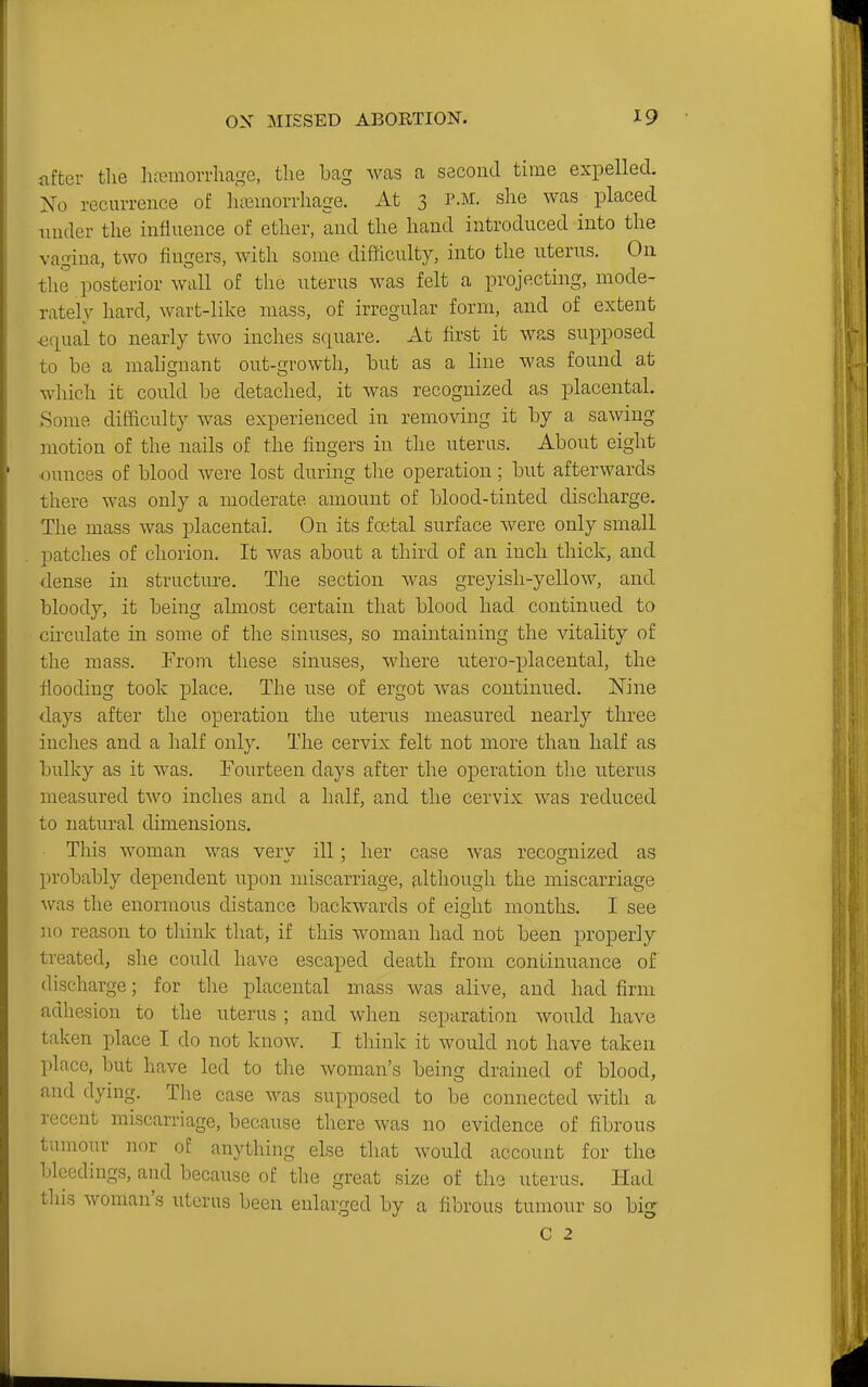 after the hfemorrhage, the bag was a second time expelled. Ko recurrence of htemorrhage. At 3 p.m. she was^ placed tinder the influence of ether, and the hand introduced into the vagina, two lingers, with some difficulty, into the nterus. On the posterior wall of the uterus was felt a projecting, mode- rately hard, wart-like mass, of irregular form, and of extent •equal to nearly two inches square. At first it was supposed to be a mabgnant out-growth, but as a line was found at which it could be detached, it was recognized as placental. Some difficulty was experienced in removing it by a sawing motion of the nails of the fingers in the uterus. About eight ounces of blood were lost during the operation; but afterwards tlrere was only a moderate amount of blood-tinted discharge. The mass was placental. On its foetal surface were only small patches of chorion. It was about a third of an inch thick, and dense in structure. The section was greyish-yellow, and bloody, it being almost certain tliat blood had continued to circulate in some of the sinuses, so maintaining the vitality of the mass. From these sinuses, where ntero-placental, the flooding took place. The use of ergot was continued. Nine days after the operation the uterus measured nearly tliree inches and a half only. The cervix felt not more than half as bulky as it was, Fourteen days after the operation the uterus measured two inches and a half, and the cervix was reduced to natural dimensions. This woman was verv ill; her case was recostnized as probably dependent Tipon miscarriage, filthougli the miscarriage was the enonnous distance backwards of eight months. I see no reason to tliink that, if this woman had not been properly treated, she could have escaped death from continuance of discharge; for the placental mass was alive, and had firm adhesion to the uterus ; and when separation would have taken place I do not know. I think it would not have taken place, but have led to the woman's being drained of blood, and dying. The case was supposed to be connected with a recent miscarriage, because there was no evidence of fibrous tumour nor of anything else that would account for the bleedings, and because of the great size of the uterus. Had this woman's uterus been enlarged by a fibrous tumour so big C 2