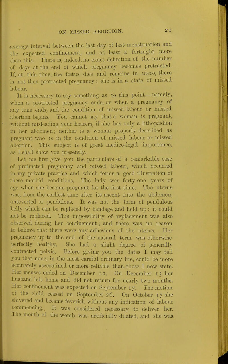 Average interval between the last day of last menstruation and the expected confinement, and at least a fortnight more than this. There is, indeed, no exact definition of the mmiber of days at the end of which pregnancy becomes protracted. If, at this time, the foetus dies and remains in utero, there is not then protracted pregnancy; she is in a state of missed labour. It is necessary to say something as to this point—namely, when a protracted pregnancy ends, or when a pregnancy of any time ends, and the condition of missed labour or missed Abortion begins. You cannot say that a woman is pregnant, without misleading your hearers, if she has only a lithopaBdion in her abdomen; neither is a woman properly described as pregnant who is in the condition of missed labour or missed ••abortion. This subject is of great medico-legal importance, AS I shall show you presently. Let me firsc give you the particulars of a remarkable case of protracted pregnancy and missed labour, which occurred in my private practice, and which forms a good illustration of these morbid conditions. The lady was forty-one years of Age when she became pregnant for the first time. The uterus was, from the earliest time after its ascent into the abdomen, Anteverted or pendulous. It was not the form of pendulous belly which can be replaced by bandage and held up : it could not be replaced. This impossibihty of replacement was also observed during her confinement; and there was no reason .to believe that there were any adhesions of the uterus. Her pregnancy up to the end of the natural term was otherwise perfectly healthy. She had a slight degree of generally contracted pelvis. Before giving you the dates I may tell you that none, in the most careful ordinary life, could be more accurately ascertained or more reliable than those I now state. Her menses ended on December 12, On December 15 her Inisband left home and did not return for nearly two months. Her confinement was expected on September 17. The motion of the child ceased on September 26. On October 17 she .shivered and became feverish without any indication of labour commencing.. It was considered necessary to deliver her. .The moutli of the womb was artificially dilated, and she was