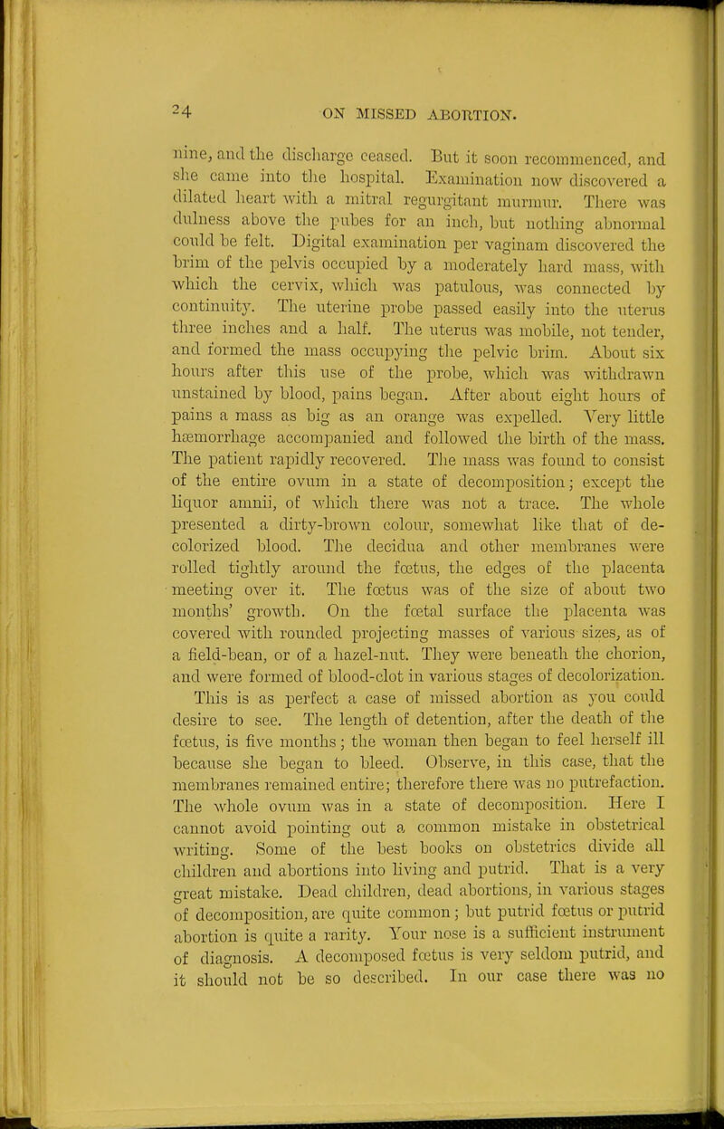 nine, and the discliargc ceased. But it soon recommenced, and she came into tlie hospital. Examination now discovered a dilated heart with a mitral regurgitant murmur. There was dulness above the pubes for an inch, hut nothing abnormal conld be felt. Digital examination per vaginam discovered the brim of the pelvis occupied by a moderately hard mass, with which the cervix, which was patulous, was connected by continuity. The uterine probe passed easily into the uterus three inches and a half. The uterus was mobile, not tender, and formed the mass occupying the pelvic brim. About six hours after this use of the probe, which was withdrawn unstained by blood, pains began. After about eight hours of pains a mass as big as an orange was expelled. Very little hsemorrhage accompanied and followed the birth of the mass. The patient rapidly recovered. The mass was found to consist of the entire ovum in a state of decomposition; except the liquor amnii, of Avhich there was not a trace. The whole presented a dirty-brown colour, somewhat like that of de- colorized blood. The decidua and other membranes were rolled tightly around the foetus, the edges of the placenta meeting over it. The foetus was of the size of about two months' growth. On the foetal surface the placenta was covered with rounded projecting masses of various sizes, as of a field-beau, or of a hazel-nut. They were beneath the chorion, and were formed of blood-clot in various stages of decolorization. This is as perfect a case of missed abortion as you could desire to see. The length of detention, after the death of the foetus, is five months; the woman then began to feel herself ill because she began to bleed. Observe, in this case, that the membranes remained entire; therefore there was no putrefaction. The whole ovum was in a state of decomposition. Here I cannot avoid pointing out a common mistake in obstetrical writing. Some of the best books on obstetrics divide all children and abortions into living and putrid. That is a very great mistake. Dead children, dead abortions, in various stages of decomposition, are quite common; but putrid foetus or putrid abortion is quite a rarity. Your nose is a sufficient instrument of diagnosis, A decomposed foetus is very seldom putrid, and it should not be so described. In our case there was no