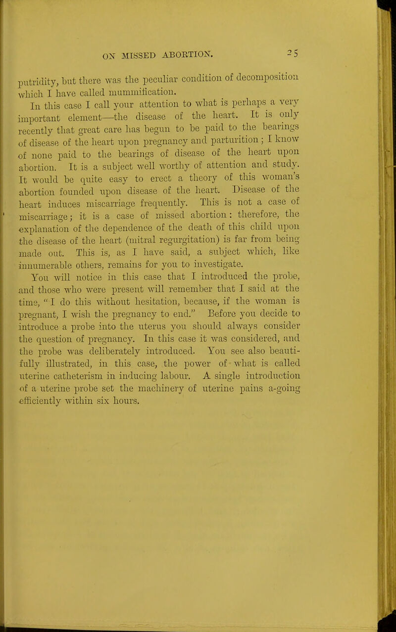 putridity, but there was the peculiar condition of decomposition which I have called mummilication. In this case I call your attention to what is perhaps a very important element—the disease of the heart. It is only recently that great care has begun to be paid to the bearings of disease of the heart upon pregnancy and parturition ; I know of none paid to the bearings of disease of the heart upon abortion. It is a subject well worthy of attention and study. It would be quite easy to erect a theory of this woman's abortion founded upon disease of the heart. Disease of the heart induces miscarriage frequently. This is not a case of miscarriage; it is a case of missed abortion : therefore, the explanation of the dependence of the deatli of this child upon the disease of the heart (mitral regurgitation) is far from being made out. This is, as I have said, a subject which, like innumerable others, remains for you to investigate. You will notice in this case that I introduced the probe, iind those v^'ho were present will remember that I said at the time,  I do this without hesitation, because, if the woman is pregnant, I wish the pregnancy to end. Before you decide to introduce a probe into the uterus you should always consider the question of pregnancy. In this case it was considered, and the probe was deliberately introduced. You see also beauti- fully illustrated, in this case, the power of what is called uterine catheterism in inducing labour. A single introduction of a uterine probe set the machinery of uterine pains a-going efficiently within six hours.
