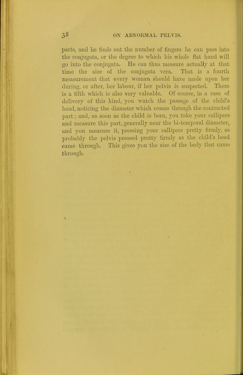 parts, and lie finds out the number of fingers lie can pass into the conjugata, or the degree to which his whole flat hand will go into the conjugata. He can thus measure actually at that time the size of the conjugata vera. That is a fourth measurement that every woman should have made upon her during, or after, her labour, if her pelvis is suspected. There is a fifth which is also very valuable. Of course, in a case of delivery of this kind, you watch the passage of the child's head, noticing the diameter which comes through the contracted part ;• and, as soon as the child is born, you take your callipers and measure this part, generally near the bi-temporal diameter, and you measure it, pressing yonr callipers pretty firmly, as probably the pelvis pressed pretty fijrmly as the child's head came through. This gives you the size of the body that came through.