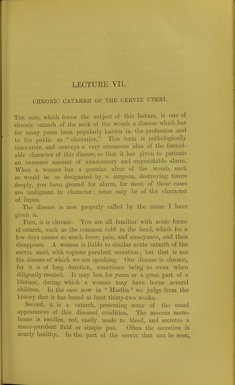 LECTURE VII. CHRONIC CATARRH 01^ THE CERVIX UTERI. The case, which forms the siihject of this lecture, is one of chronic catarrh of the neck of tlie womb, a disease which has for many years been popularly known in the profession and to the public as ulceration. This term is pathologically inaccurate, and conveys a very erroneous idea of the formid- able character of this disease, so that it has given to patients an immense amount of unnecessary and unjustifiable alarm. When a woman has a genuine ulcer of the womb, such as would be so designated by a surgeon, destroying tissue deeply, you have ground for alarm, for most of these cases are mahgnant in character: some may be of the character of lupus. The disease is now properly called by the name I have given it. First, it is chronic. You are all familiar with acute forms of catarrh, such as the common cold in the head, which for a few days causes so much fever, pain, and annoyance, and then disappears. A woman is liable to similar acute catarrh of the cervix uteri, with copious purulent secretion; but that is not the disease of which we are speaking. Our disease is chronic, for it is of long duration, sometimes being so even when diligently treated. It may last for years or a great part of a lifetime, during which a woman may have borne several children. In the case now in  Martha  we judge from the history that it has lasted at least thirty-two weeks. Second, it is a catarrh, presenting some of the usual appearances of this diseased condition. The mucous mem- brane is swollen, red, easily made to bleed, and. secretes a muco-purulent Ihiid or simple pus. Often tlie secretion is nearly healthy. In the part of the cervix that can be seen,