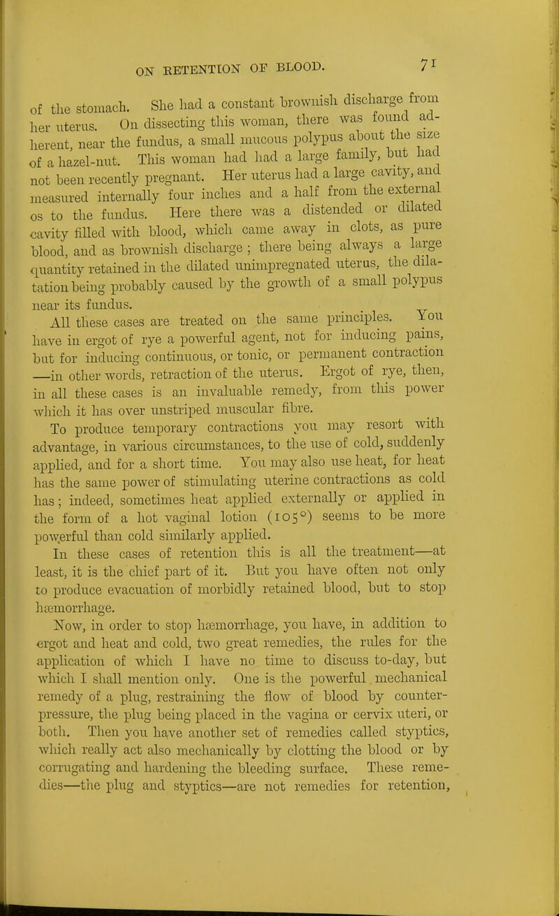 Of the stomach. She had a constant brownish discharge from her uterus On dissecting this woman, there was found ad- herent, near the fundus, a smaU mucous polypus about the size of a hazel-nut. This woman had had a large family, but had not been recently pregnant. Her uterus had a large cavity, and measured internally four inches and a half from the external OS to the fundus. Here there was a distended or dilated cavity filled with blood, which came away in clots, as pure blood, and as brownish discharge ; there being always a large quantity retained in the dilated unimpregnated uterus, the dila- tation being probably caused by the growth of a small polypus near its fundus. AU these cases are treated on the same principles. You have in ergot of rye a powerful agent, not for inducing pains, but for inducing continuous, or tonic, or permanent contraction —in other words, retraction of the uterus. Ergot of rye, then, in all these cases is an invaluable remedy, from this power Avhich it has over unstriped muscular fibre. To produce temporary contractions you may resort with advantage, in various circumstances, to the use of cold, suddenly applied, and for a short time. You may also use heat, for heat has the same power of stimulating uterine contractions as cold has; indeed, sometimes heat applied externally or applied in the form of a hot vaginal lotion (105°) seems to be more pow.erful than cold similarly applied. In these cases of retention this is all the treatment—at least, it is the chief part of it. But you have often not only to produce evacuation of morbidly retained blood, but to stop htemorrhage. Now, in order to stop htEmorrhage, you have, in addition to ergot and heat and cold, two great remedies, the rules for the application of which I have no time to discuss to-day, but which I shall mention only. One is the powerful mechanical remedy of a plug, restraining the flow of blood by counter- pressure, the plug being placed in the vagina or cervix uteri, or both. Then you have another set of remedies called styptics, which really act also mechanically by clotting the blood or by corrugating and hardening the bleeding surface. These reme- dies—the plug and styptics—are not remedies for retention,