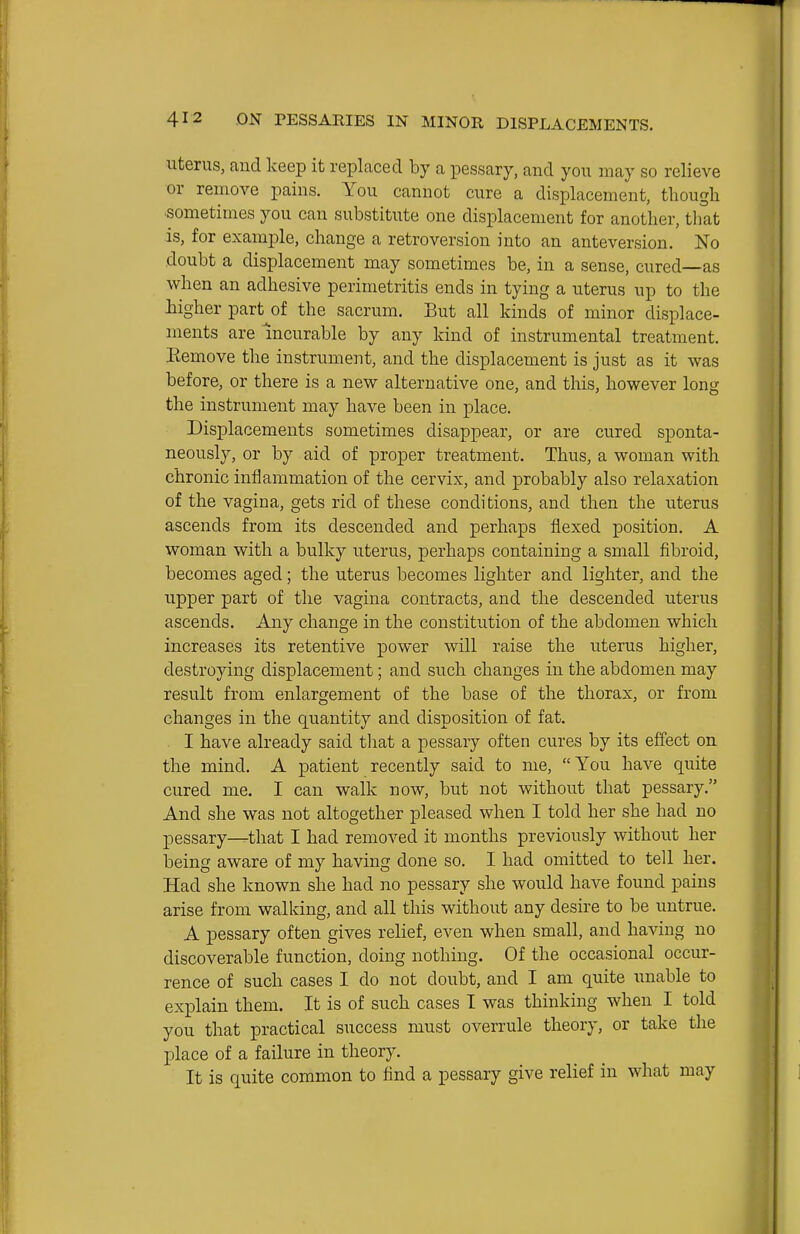 Uterus, and keep it replaced by a pessary, and you may so relieve or remove pains. You cannot cure a displacement, thougli sometimes you can substitute one displacement for another, that is, for example, change a retroversion into an anteversion. No doubt a displacement may sometimes be, in a sense, cured—as when an adhesive perimetritis ends in tying a uterus up to the iigher part^of the sacrum. But all kinds of minor displace- ments are incurable by any kind of instrumental treatment. Remove the instrument, and the displacement is just as it was before, or there is a new alternative one, and this, however long the instrument may have been in place. Displacements sometimes disappear, or are cured sponta- neously, or by aid of proper treatment. Thus, a woman with chronic inflammation of the cervix, and probably also relaxation of the vagina, gets rid of these conditions, and then the uterus ascends from its descended and perhaps flexed position. A woman with a bulky uterus, perhaps containing a small fibroid, becomes aged; the uterus becomes lighter and lighter, and the upper part of the vagina contracts, and the descended uterus ascends. Any change in the constitution of the abdomen which increases its retentive power will raise the uterus higher, destroying displacement; and such changes in the abdomen may result from enlargement of the base of the thorax, or from changes in the quantity and disposition of fat. . I have already said tliat a pessary often cures by its effect on the mind. A patient recently said to me, You have quite cured me. I can walk now, but not without that pessary. And she was not altogether pleased when I told her she had no pessary—that I had removed it months previously without her being aware of my having done so. I had omitted to tell her. Had she known she had no pessary she would have found pains arise from walking, and all this without any desire to be untrue. A pessary often gives relief, even when small, and having no discoverable function, doing nothing. Of the occasional occur- rence of such cases I do not doubt, and I am quite unable to explain them. It is of such cases I was thinking when I told you that practical success must overrule theory, or take the place of a failure in theory. It is quite common to find a pessary give relief in what may