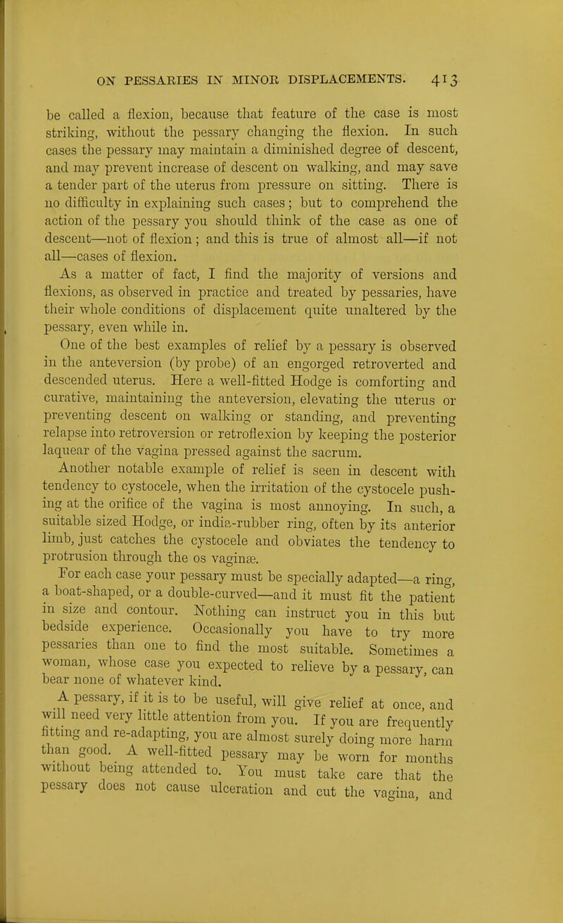 be called a flexion, because that feature of the case is most striking, without the pessary changing the flexion. In such cases the pessary may maintain a diminished degree of descent, and may prevent increase of descent on walking, and may save a tender part of the uterus from jiressure on sitting. There is no difficulty in exj)laining such cases; but to comprehend the action of the pessary you should think of the case as one of descent—not of flexion; and this is true of almost all—if not all—cases of flexion. As a matter of fact, I find the majority of versions and flexions, as observed in practice and treated by pessaries, have their whole conditions of displacement quite unaltered by the pessary, even while in. One of the best examples of relief by a pessary is observed in the anteversion (by probe) of an engorged retroverted and descended uterus. Here a well-fitted Hodge is comforting and curative, maintaining the anteversion, elevating the uterus or preventing descent on walking or standing, and preventing relapse into retroversion or retroflexion by keeping the posterior laquear of the vagina pressed against the sacrum. Another notable example of relief is seen in descent with tendency to cystocele, when the irritation of the cystocele push- ing at the orifice of the vagina is most annoying. In such, a suitable sized Hodge, or india-rubber ring, often by its anterior limb, just catches the cystocele and obviates the tendency to protrusion through the os vaginte. For each case your pessary must be specially adapted—a ring, a boat-shaped, or a double-curved—and it must fit the patient in size and contour. Nothing can instruct you in this but bedside experience. Occasionally you have to try more pessaries than one to find the most suitable. Sometimes a woman, whose case you expected to relieve by a pessary, can bear none of whatever kind. A pessary, if it is to be useful, will give relief at once, and will need very little attention from you. If you are frequently fittmg and re-adapting, you are almost surely doing more harm than good. A well-fitted pessary may be worn for months without being attended to. You must take care that the pessary does not cause ulceration and cut the vagina and