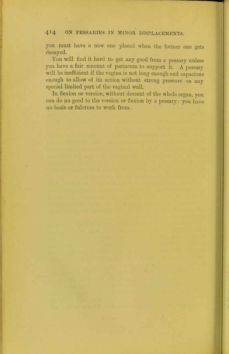 you must have a new one iDlaced when the former one gets decayed. You will find it hard to get any good from a pessary unless you have a fair amount of perineum to support it. A pessary will be inefficient if the vagina is not long enough and capacious enough to allow of its action without strong pressure on any special limited part of the vaginal wall. In flexion or version, without descent of the whole organ, you can do no good to the version or flexion by a pessary : you have no basis or fulcrum to work from.