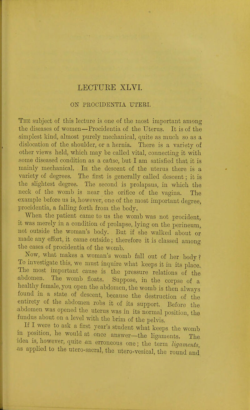 ON PEOCIDENTIA UTERI. The subject of this lecture is one of the most important among the diseases of women—Procidentia of the Uterus. It is of the simplest kind, almost purely mechanical, quite as much so as a dislocation of the shoulder, or a hernia. There is a variety of other views held, which may be called vital, connecting it with some diseased condition as a caftse, but I am satisfied that it is mainly mechanical. In the descent of the uterus there is a variety of degrees. The first is generally called descent; ifc is -the slightest degree. The second is prolapsus, in which the neck of the womb is near the orifice of the vagina. The •example before us is, however, one of the most important degree, procidentia, a falHng forth from the body. When the patient came to us the womb was not procident, it was merely in a condition of prolapse, lying on the perineum, not outside the woman's body. But if she walked about or made any effort, it came outside; therefore it is classed amoncr the cases of procidentia of the womb. Now, what makes a woman's womb fall out of her body? To investigate this, we must inquire what keeps it in its place. •The most important cause is the pressure relations of the ^abdomen. The womb floats. Suppose, in the corpse of a healthy female, you open the abdomen, the womb is then always found in a state of descent, because the destruction of the entirety of the abdomen robs it of its support. Before the abdomen was opened the uterus was in its normal position the fundus about on a level with the brim of the pelvis. _ If I were to ask a first year's student what keeps the womb m position, he would at once answer—the ligaments. The idea IS however, quite an erroneous one; the term ligaments <as apphed to the utero-sacral, the utero-vesical, the round and