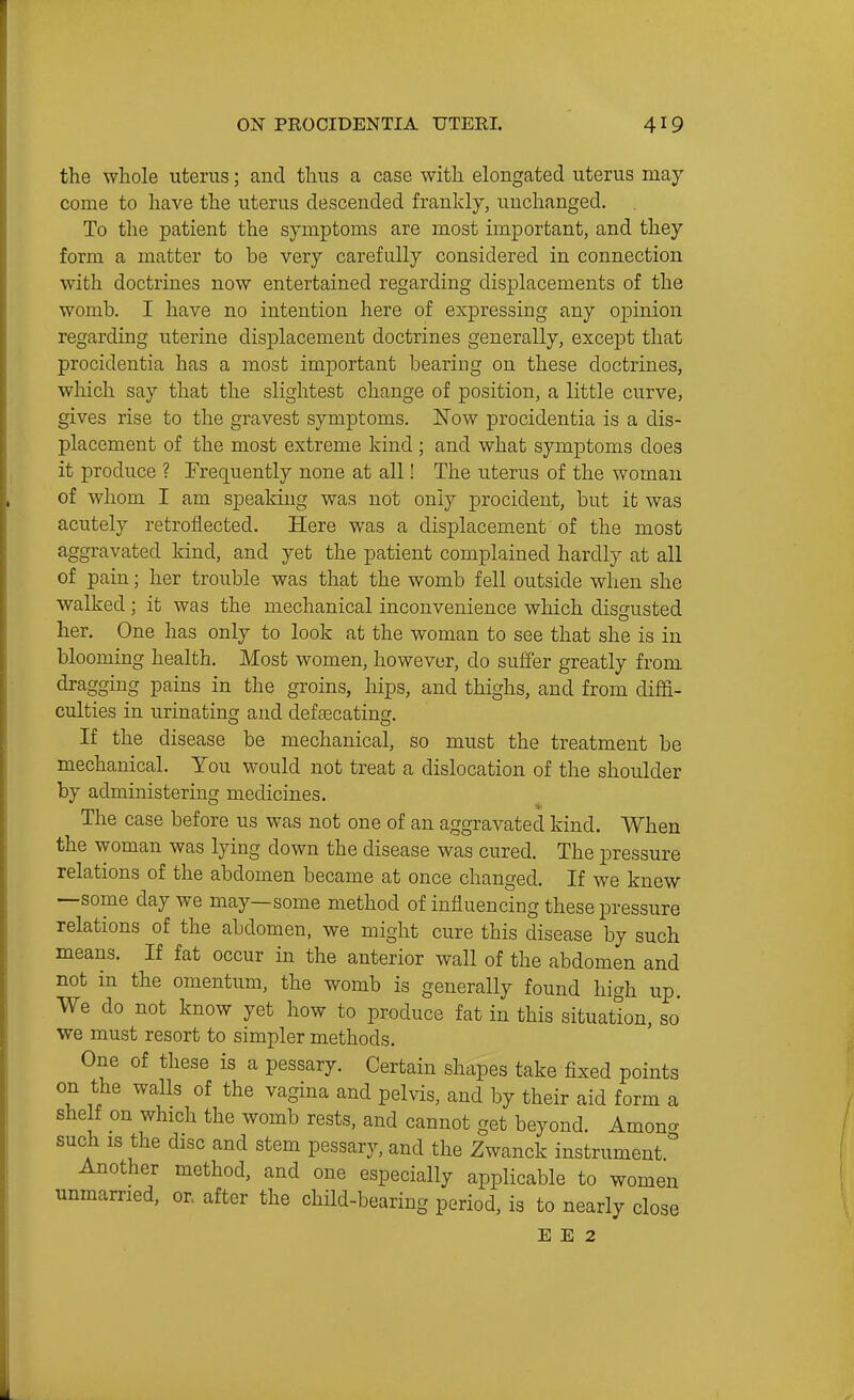 the whole uterus; and thus a case with elongated uterus may come to have the uterus descended frankly, unchanged. To the patient the symptoms are most important, and they form a matter to be very carefully considered in connection with doctrines now entertained regarding displacements of the womb. I have no intention here of expressing any opinion regarding uterine displacement doctrines generally, except that procidentia has a most important bearing on these doctrines, which say that the slightest change of position, a little curve, gives rise to the gravest symptoms. Now procidentia is a dis- placement of the most extreme kind ; and what symptoms does it produce ? Frequently none at all! The uterus of the woman of whom I am speaking was not only procident, but it was acutely retroflected. Here was a displacement of the most aggravated kind, and yet the patient complained hardly at all of pain; her trouble was that the womb fell outside when she walked; it was the mechanical inconvenience which disgusted her. One has only to look at the woman to see that she is in blooming health. Most women, however, do suffer greatly from dragging pains in the groins, hips, and thighs, and from diffi- culties in urinating and defascating. If the disease be mechanical, so must the treatment be mechanical. You would not treat a dislocation of the shoulder by administering medicines. The case before us was not one of an aggravated kind. When the woman was lying down the disease was cured. The pressure relations of the abdomen became at once changed. If we knew —some day we may—some method of influencing these pressure relations of the abdomen, we might cure this disease by such means. If fat occur in the anterior wall of the abdomen and not in the omentum, the womb is generally found high up. We do not know yet how to produce fat in this situation, so we must resort to simpler methods. One of these is a pessary. Certain shapes take fixed points on the walls of the vagina and pelvis, and by their aid form a shelf on which the womb rests, and cannot get beyond. Amona such IS the disc and stem pessary, and the Zwanck instrument Another method, and one especially applicable to women unmarried, or. after the child-bearing period, is to nearly close E E 2