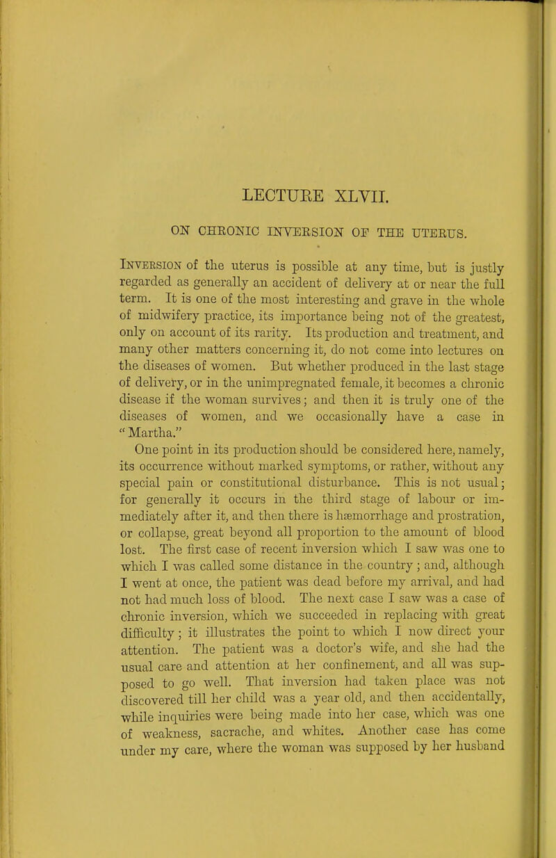 LECTUEE XLVII. ON CHKONIC INVEESION OP THE UTERUS. Inversion of the uterus is possible at any time, but is justly regarded as generally an accident of delivery at or near tlie full term. It is one of the most interesting and grave in the whole of midwifery practice, its importance being not of the greatest, only on account of its rarity. Its production and treatment, and many other matters concerning it, do not come into lectures on the diseases of women. But whether produced in the last stage of delivery, or in the unimpregnated female, it becomes a chronic disease if the woman survives; and then it is truly one of the diseases of women, and we occasionally have a case in  Martha. One point in its production should be considered here, namely, its occurrence without marked symptoms, or rather, without any special pain or constitutional disturbance. This is not usual; for generally it occurs in the third stage of labour or im- mediately after it, and then there is heemorrhage and prostration, or collapse, great beyond all proportion to the amount of blood lost. The first case of recent inversion which I saw was one to which I was called some distance in the country ; and, although I went at once, the patient was dead before my arrival, and had not had much loss of blood. The next case I saw was a case of chronic inversion, which we succeeded in replacing with great difficulty; it illustrates the point to which I now direct your attention. The patient was a doctor's wife, and she had the usual care and attention at her confinement, and all was sup- posed to go well. That inversion had taken place was not discovered till her child was a year old, and then accidentally, while inquiries were being made into her case, which was one of weakness, sacrache, and whites. Another case has come under my care, where the woman was supposed by her husband