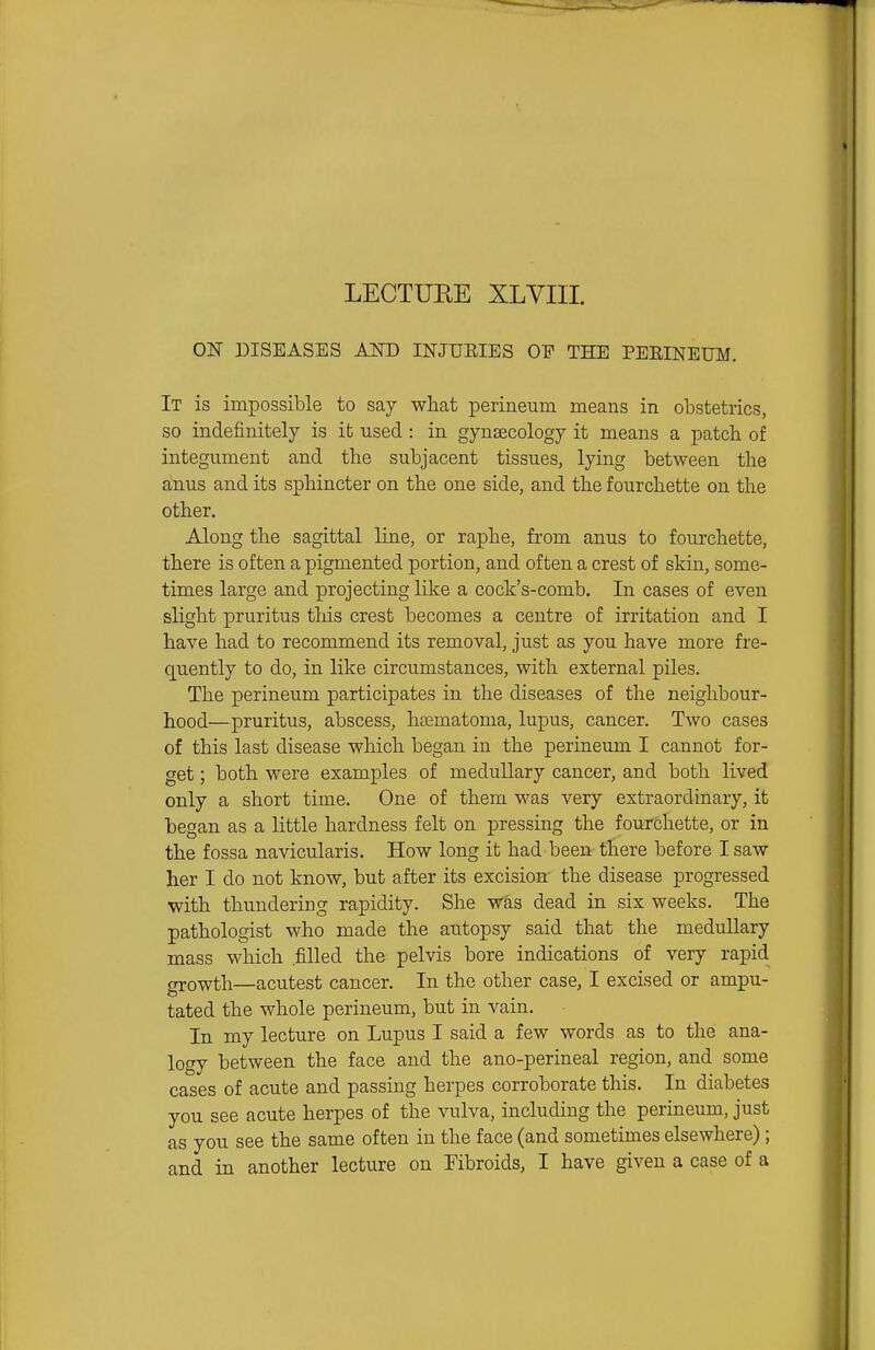 ON DISEASES AND INJUEIES OF THE PERINEUM, It is impossible to say what perineum means in obstetrics, so indefinitely is it used: in gynascology it means a patch of integument and the subjacent tissues, lying between the anus and its sphincter on the one side, and the fourchette on the other. Along the sagittal line, or raphe, from anus to fourchette, there is often a pigmented portion, and often a crest of skin, some- times large and projecting like a cock's-comb. In cases of even slight pruritus this crest becomes a centre of irritation and I have had to recommend its removal, just as you have more fre- quently to do, in like circumstances, with external piles. The perineum participates in the diseases of the neighbour- hood—pruritus, abscess, htematoma, lupus, cancer. Two cases of this last disease which began in the perineum I cannot for- get ; both were examples of medullary cancer, and both lived only a short time. One of them was very extraordinary, it began as a little hardness felt on pressing the fourchette, or in the fossa navicularis. How long it had been there before I saw her I do not know, but after its excision the disease progressed with thundering rapidity. She was dead in six weeks. The pathologist who made the autopsy said that the medullary mass which .filled the pelvis bore indications of very rapid growth—acutest cancer. In the other case, I excised or ampu- tated the whole perineum, but in vain. In my lecture on Lupus I said a few words as to the ana- logy between the face and the ano-perineal region, and some cases of acute and passing herpes corroborate this. In diabetes you see acute herpes of the vulva, including the perineum, just as you see the same often in the face (and sometimes elsewhere); and in another lecture on Fibroids, I have given a case of a