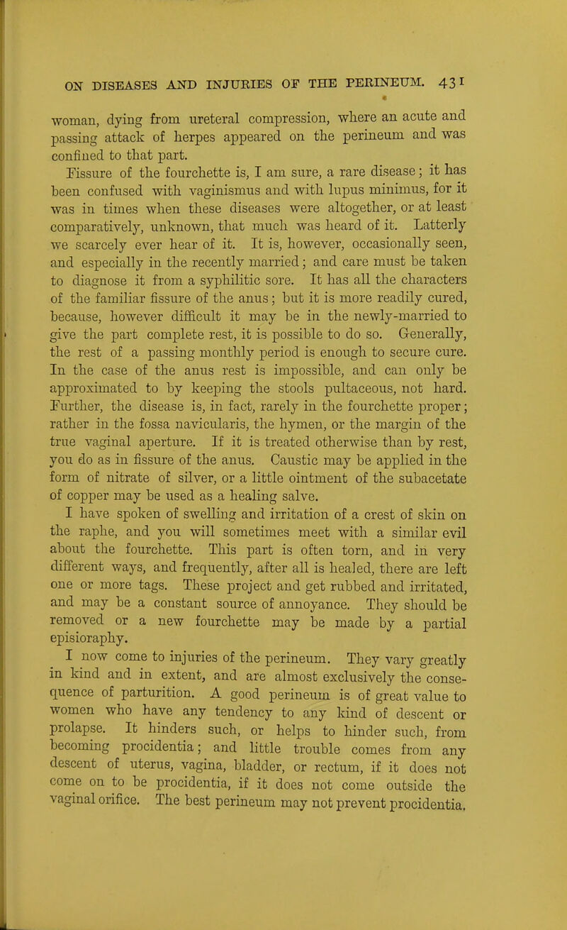 •woman, dying from ureteral compression, where an acute and passing attack of herpes appeared on the perineum and was confined to that part. Fissure of the fourchette is, I am sure, a rare disease; it has heen confused with vaginismus and with hipus minimus, for it was in times when these diseases were altogether, or at least comparatively, unknown, that much was heard of it. Latterly we scarcely ever hear of it. It is, however, occasionally seen, and especially in the recently married; and care must be taken to diagnose it from a syphilitic sore. It has all the characters of the familiar fissure of the anus; but it is more readily cured, because, however difficult it may be in the newly-married to give the part complete rest, it is possible to do so. Generally, the rest of a passing monthly period is enough to secure cure. In the case of the anus rest is impossible, and can only be approximated to by keeping the stools pultaceous, not hard, further, the disease is, in fact, rarely in the fourchette proper; rather in the fossa navicularis, the hymen, or the margin of the true vaginal aperture. If it is treated otherwise than by rest, you do as in fissure of the anus. Caustic may be applied in the form of nitrate of silver, or a little ointment of the subacetate of copper may be used as a healing salve. I have spoken of swelling and irritation of a crest of skin on the raphe, and you will sometimes meet with a similar evil about the fourchette. This part is often torn, and in very different ways, and frequently, after all is healed, there are left one or more tags. These project and get rubbed and irritated, and may be a constant source of annoyance. They should be removed or a new fourchette may be made by a partial episioraphy. I now come to injuries of the perineum. They vary greatly in kind and in extent, and are almost exclusively the conse- quence of parturition. A good perineum is of great value to women who have any tendency to any kind of descent or prolapse. It hinders such, or helps to hinder such, from becoming procidentia; and little trouble comes from any descent of uterus, vagina, bladder, or rectum, if it does not conae on to be procidentia, if it does not come outside the vaginal orifice. The best perineum may not prevent procidentia.