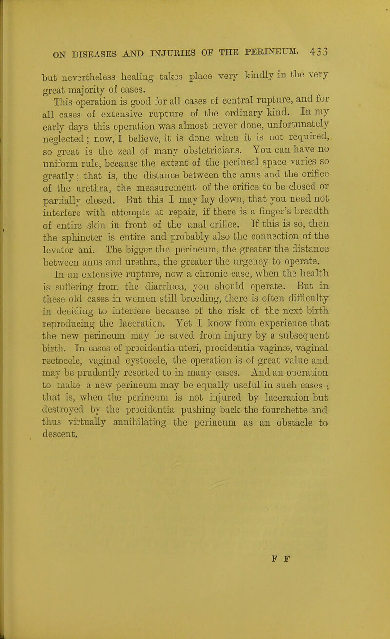 tut nevertheless healing takes place very kindly in the very great majority of cases. This operation is good for all cases of central rupture, and for all cases of extensive rupture of the ordinary kind. In my early days this operation was almost never done, unfortunately neglected; now, I beheve, it is done when it is not required, so great is the zeal of many obstetricians. You can have no uniform rule, because the extent of the perineal space varies so greatly ; that is, the distance between the anus and the orifice of the urethra, the measurement of the orifice to be closed or partially closed. But this I may lay down, that you need not interfere with attempts at repair, if there is a finger's breadth of entire skin in front of the anal orifice. If this is so, then the sphincter is entire and probably also the connection of the levator ani. The bigger the perineum, the greater the distance between anus and urethra, the greater the urgency to operate. In an extensive rupture, now a chronic case, Avhen the health is suffering from the diarrhoea, you should operate. But in these old cases in women still breeding, there is often difficulty in deciding to interfere because of the risk of the next birth reproducing the laceration. Yet I know from experience that the new perineum may be saved from injury by a subsequent birth. In cases of procidentia uteri, procidentia vaginoe, vaginal rectocele, vaginal cystocele, the operation is of great value and may be prudently resorted to in many cases. And an operation to make a new perineum may be equally useful in such cases : that is, when the perineum is not injured by laceration but destroyed by the procidentia pushing back the fourchette and thus virtually annihilating the perineum as an obstacle to descent.