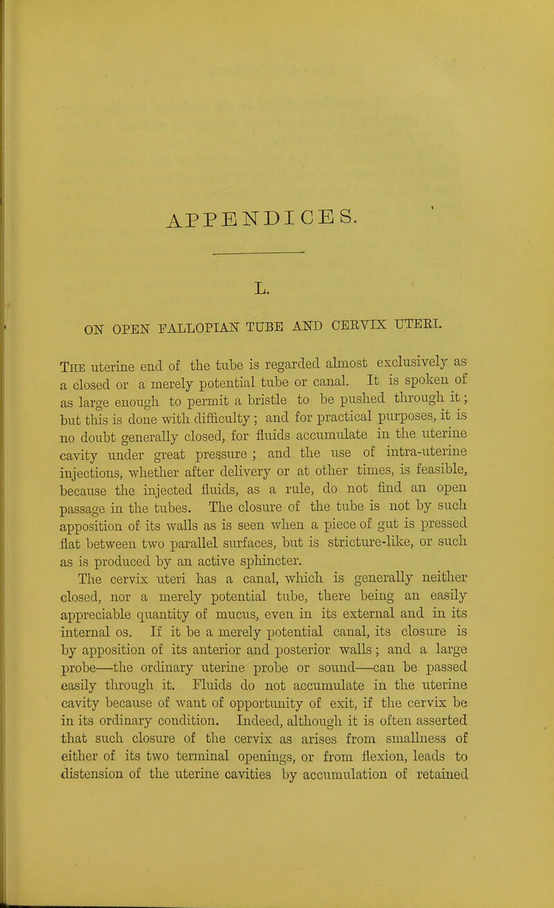 APPENDICES. ON OPEN FALLOPIAN TUBE AND OEEVIX UTEEI. The uterine end of the tulDe is regarded almost exclusivelj as a closed or a merely potential tube or canal. It is spoken of as large enough to permit a bristle to be pushed through it; but this is done with difficulty; and for practical purposes, it is no doubt generally closed, for fluids accumulate in the uterine cavity under great pressure ; and the use of intra-uterine injections, whether after delivery or at other times, is feasible, because the injected fluids, as a rule, do not find an open passage in the tubes. The closure of the tube is not by such apposition of its walls as is seen when a piece of gut is pressed flat between two parallel surfaces, but is stricture-like, or such as is produced by an active sphincter. The cervix uteri has a canal, which is generally neither closed, nor a merely potential tube, there being an easily appreciable quantity of mucus, even in its external and in its internal os. If it be a merely potential canal, its closure is by apposition of its anterior and posterior walls; and a large probe—the ordinary uterine probe or sound—can be passed easily through it. Fluids do not accumulate in the uterine cavity because of want of opportunity of exit, if the cervix be in its ordinary condition. Indeed, although it is often asserted that such closure of the cervix as arises from smallness of either of its two terminal openings, or from flexion, leads to distension of the uterine cavities by accumulation of retained