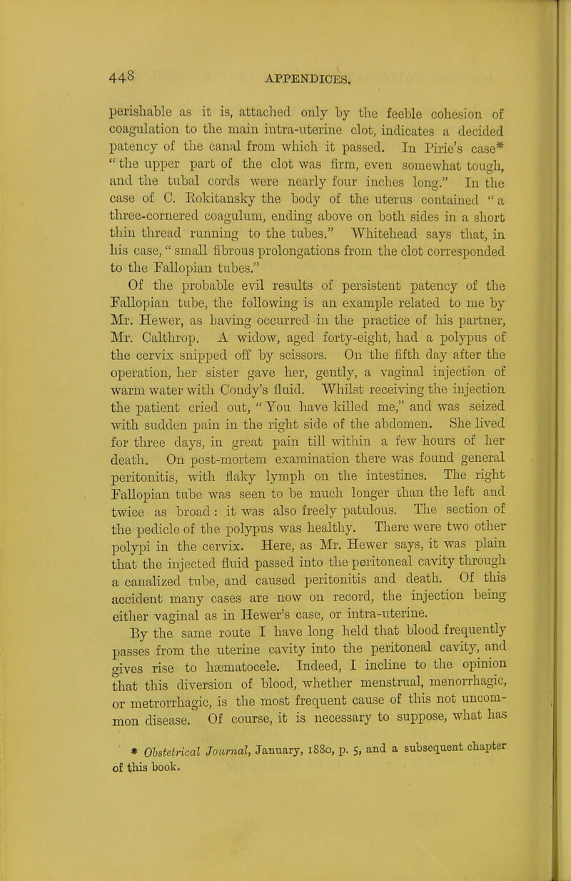 perisliable as it is, attached only by the feeble cohesion of coagulation to the main intra-iiterine clot, indicates a decided patency of the canal from which it passed. In Pirie's case*  the upper part of the clot was firm, even somewhat tough, and the tubal cords were nearly four inches long, In the case of C. Eokitansky the body of the uterus contained  a three-cornered coagulum, ending above on both sides in a short thin thread running to the tubes. Whitehead says that, in his case, small fibrous prolongations from the clot corresponded to the Fallopian tubes. Of the probable evil results of persistent patency of the Fallopian txihe, the following is an example related to me by Mr. Hewer, as having occurred in the practice of his partner, Mr. Caltlirop. A widow, aged forty-eight, had a polypus of the cervix snipped off by scissors. On the fifth day after the operation, her sister gave her, gently, a vaginal injection of warm water with Condy's fluid. Whilst receiving the injection the patient cried out,  You have killed me, and was seized with sudden pain in the right side of the abdomen. She lived for three days, in great pain till within a few hours of her death. On post-mortem examination there was found general peritonitis, with flaky lymph on the intestines. The right Fallopian tube was seen to be much longer ohan the left and twice as broad: it was also freely patulous. The section of the pedicle of the polypus was healthy. There were two other polypi in the cervix. Here, as Mr. Hewer says, it was plain that the injected fluid passed into the peritoneal cavity through a canalized tube, and caused peritonitis and death. Of this accident many cases are now on record, the injection being either vaginal as in Hewer's case, or intra-uterine. By the same route I have long held that blood frequently passes from the uterine cavity into the peritoneal cavity, and gives rise to hajmatocele. Indeed, I incline to the opinion that this diversion of blood, whether menstrual, menorrhagic, or metrorrhagic, is the most frequent cause of this not uncom- mon disease. Of course, it is necessary to suppose, what has ' * Obstetrical Journal, January, 1880, p. 5, and a subsequent cliapter of this book.