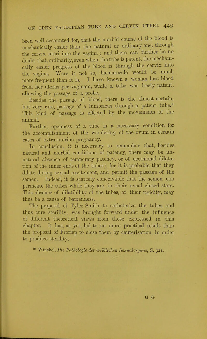 been well accounted for, that the morbid course of the blood is mechanically easier than the natural or ordinary one, through the cervix uteri into the vagina ; and there can further be no doubt that, ordinarily, even when the tube is patent, the mechani- cally easier progress of the blood is through the cervix into the vagina. Were it not so, hematocele would be much more frequent than it is. I have known a woman lose blood from her uterus per vaginam, while a tube was freely patent, allowing the passage of a probe. Besides the passage of blood, there is the ahnost certain, but very rare, passage of a lumbricus through a patent tube.* This kind of passage is effected by the movements of the animal. Further, openness of a tube is a necessary condition for the accomplishment of the wandering of the ovum in certain cases of extra-uterine pregnancy. In conclusion, it is necessary to remember that, besides natural and morbid conditions of patency, there may be un- natural absence of temporary patency, or of occasional dilata- tion of the inner ends of the tubes ; for it is probable that they dilate during sexual excitement, and permit the passage of the semen. Indeed, it is scarcely conceivable that the semen can permeate the tubes while they are in their usual closed state. This absence of dilatibility of the tubes, or their rigidity, may thus be a cause of barrenness. The proposal of Tyler Smith to catheterize the tubes, and thus cure sterility, was brought forward under the influence of different theoretical views from those expressed in this- chapter. It has, as yet, led to no more practical result than the proposal of Froriep to close them by cauterization, in order to produce sterility. * Winckel, Die Fatliologie der weihlichen Sexualorgane, S. 321. G G