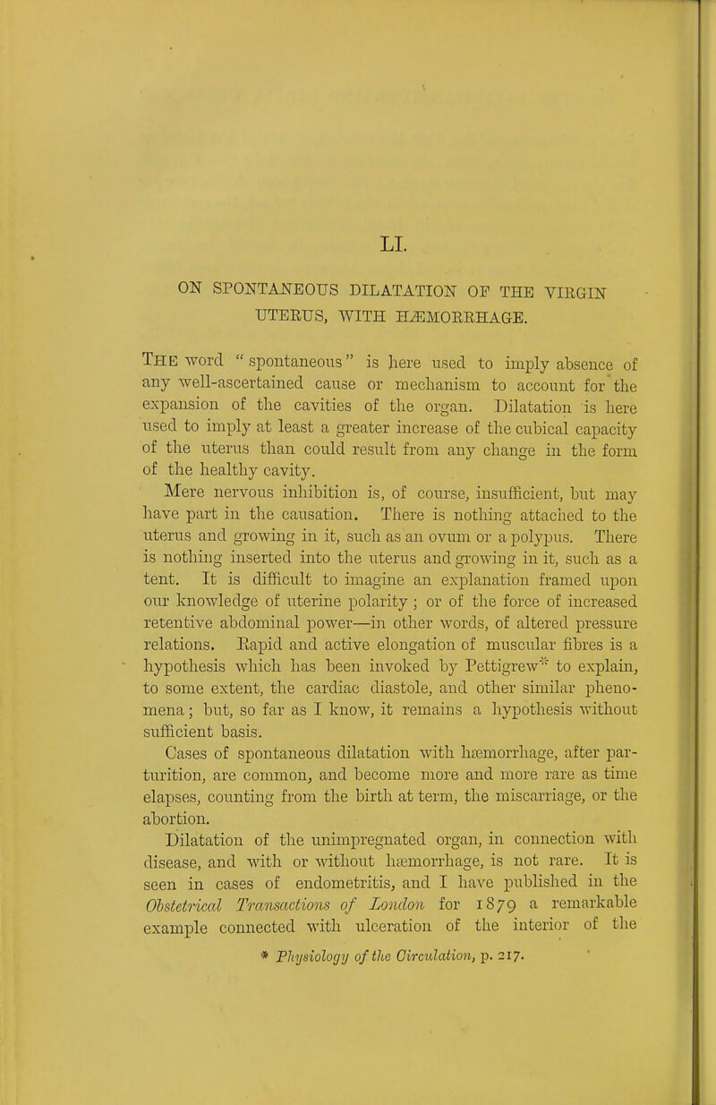 LI. ON SPONTANEOUS DILATATION OF THE VIRGIN UTEEUS, WITH HEMORRHAGE. The word spontaneous is here used to imply absence of any well-ascertained cause or meclianism to account for the expansion of the cavities of the organ. Dilatation is here used to imply at least a greater increase of the cubical capacity of the uterus than could result from any change in the form of the healthy cavity. Mere nervous inhibition is, of course, insufficient, but may have part in the causation. There is nothing attached to the uterus and growing in it, such as an ovum or a polypus. There is nothing inserted into the uterus and growing in it, such as a tent. It is difficult to imagine an explanation framed upon our knowledge of uterine polarity ; or of the force of increased retentive abdominal power—in other words, of altered pressure relations. Eapid and active elongation of muscular fibres is a hypothesis which has been invoked by Pettigrew' to explain, to some extent, the cardiac diastole, and other similar pheno- mena ; but, so far as I know, it remains a hypothesis without sufficient basis. Cases of spontaneous dilatation with hremorrhage, after jDar- turition, are common^ and become more and more rare as time elapses, counting from the birth at term, the miscarriage, or the abortion. Dilatation of the unimpregnated organ, in connection with disease, and with or without haemorrhage, is not rare. It is seen in cases of endometritis, and I have published in the Obstetrical Transactions of London for 1879 a remarkable example connected with ulceration of the interior of the * Physiology of the Circulat ion, p. 217.